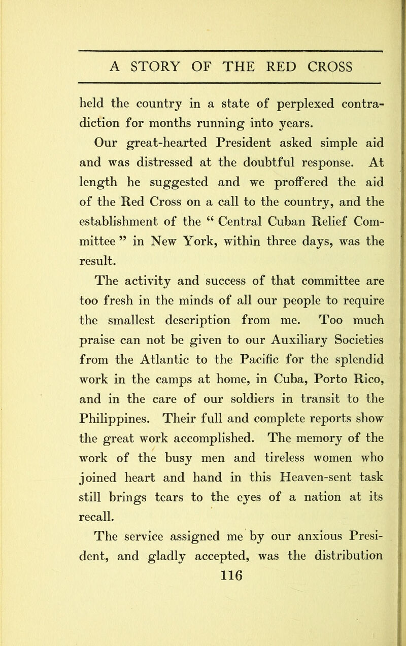 held the country in a state of perplexed contra- diction for months running into years. Our great-hearted President asked simple aid and was distressed at the doubtful response. At length he suggested and we proffered the aid of the Red Cross on a call to the country, and the establishment of the “ Central Cuban Relief Com- mittee ” in New York, within three days, was the result. The activity and success of that committee are too fresh in the minds of all our people to require the smallest description from me. Too much praise can not be given to our Auxiliary Societies from the Atlantic to the Pacific for the splendid work in the camps at home, in Cuba, Porto Rico, and in the care of our soldiers in transit to the Philippines. Their full and complete reports show the great work accomplished. The memory of the work of the busy men and tireless women who joined heart and hand in this Heaven-sent task still brings tears to the eyes of a nation at its recall. The service assigned me by our anxious Presi- dent, and gladly accepted, was the distribution