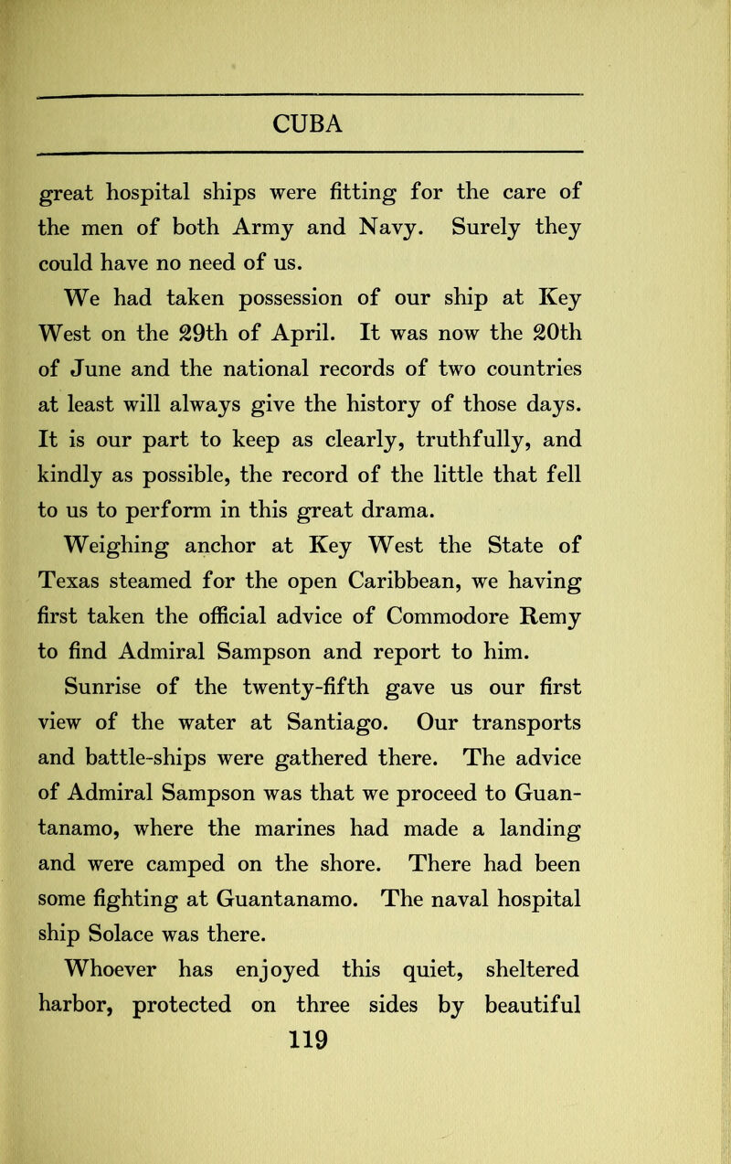 great hospital ships were fitting for the care of the men of both Army and Navy. Surely they could have no need of us. We had taken possession of our ship at Key West on the 29th of April. It was now the 20th of June and the national records of two countries at least will always give the history of those days. It is our part to keep as clearly, truthfully, and kindly as possible, the record of the little that fell to us to perform in this great drama. Weighing anchor at Key West the State of Texas steamed for the open Caribbean, we having first taken the official advice of Commodore Remy to find Admiral Sampson and report to him. Sunrise of the twenty-fifth gave us our first view of the water at Santiago. Our transports and battle-ships were gathered there. The advice of Admiral Sampson was that we proceed to Guan- tanamo, where the marines had made a landing and were camped on the shore. There had been some fighting at Guantanamo. The naval hospital ship Solace was there. Whoever has enjoyed this quiet, sheltered harbor, protected on three sides by beautiful