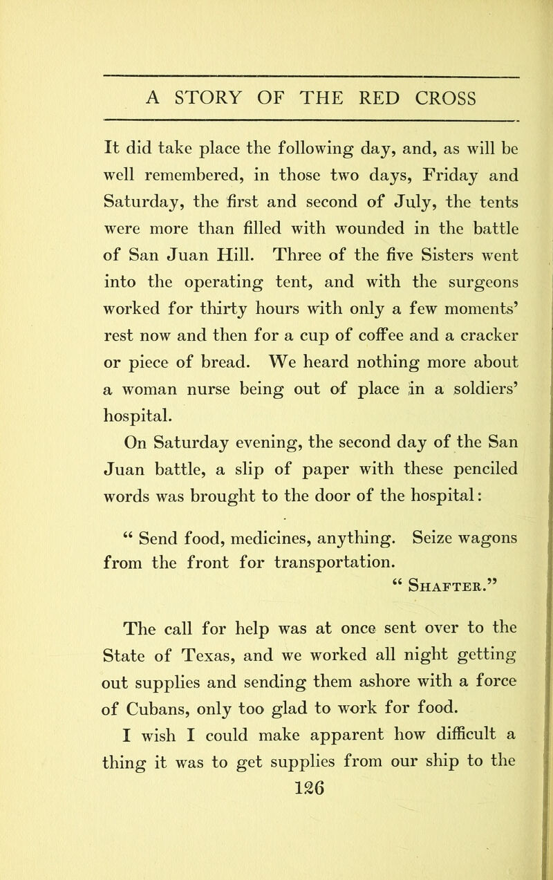 It did take place the following day, and, as will be well remembered, in those two days, Friday and Saturday, the first and second of July, the tents were more than filled with wounded in the battle of San Juan Hill. Three of the five Sisters went into the operating tent, and with the surgeons worked for thirty hours with only a few moments’ rest now and then for a cup of coffee and a cracker or piece of bread. We heard nothing more about a woman nurse being out of place in a soldiers’ hospital. On Saturday evening, the second day of the San Juan battle, a slip of paper with these penciled words was brought to the door of the hospital: “ Send food, medicines, anything. Seize wagons from the front for transportation. 66 Shafter.” The call for help was at once sent over to the State of Texas, and we worked all night getting out supplies and sending them ashore with a force of Cubans, only too glad to work for food. I wish I could make apparent how difficult a thing it was to get supplies from our ship to the