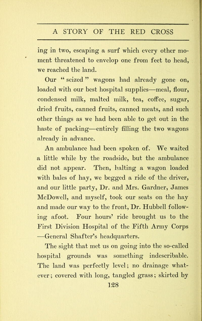 ing in two, escaping a surf which every other mo- ment threatened to envelop one from feet to head, we reached the land. Our “ seized ” wagons had already gone on, loaded with our best hospital supplies—meal, flour, condensed milk, malted milk, tea, coffee, sugar, dried fruits, canned fruits, canned meats, and such other things as we had been able to get out in the haste of packing—entirely filling the two wagons already in advance. An ambulance had been spoken of. We waited a little while by the roadside, but the ambulance did not appear. Then, halting a wagon loaded with bales of hay, we begged a ride of the driver, and our little party, Dr. and Mrs. Gardner, James McDowell, and myself, took our seats on the hay and made our way to the front, Dr. Hubbell follow- ing afoot. Four hours’ ride brought us to the First Division Hospital of the Fifth Army Corps —General Shafter’s headquarters. The sight that met us on going into the so-called hospital grounds was something indescribable. The land was perfectly level; no drainage what- ever; covered with long, tangled grass; skirted by