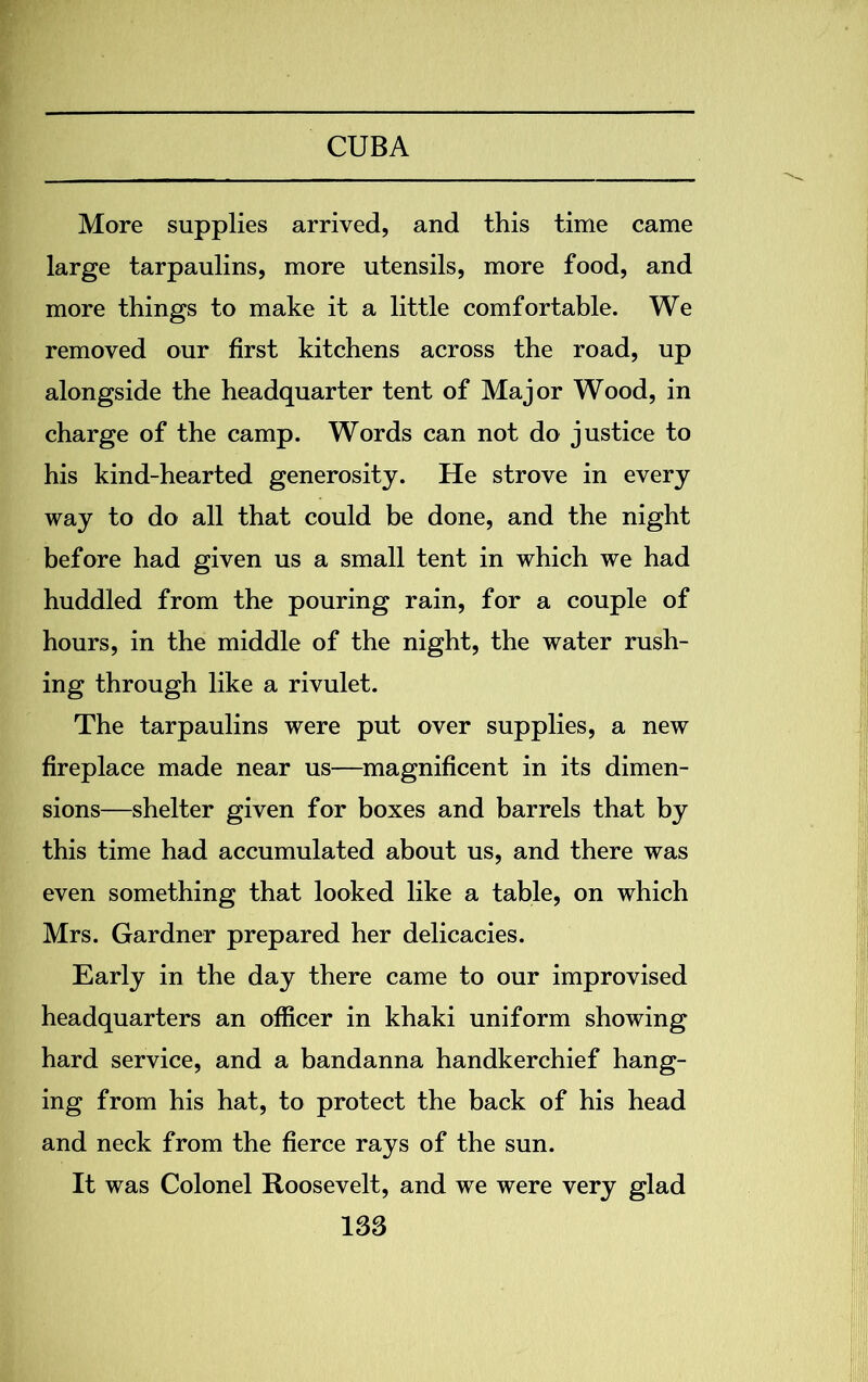More supplies arrived, and this time came large tarpaulins, more utensils, more food, and more things to make it a little comfortable. We removed our first kitchens across the road, up alongside the headquarter tent of Major Wood, in charge of the camp. Words can not do justice to his kind-hearted generosity. He strove in every way to do all that could be done, and the night before had given us a small tent in which we had huddled from the pouring rain, for a couple of hours, in the middle of the night, the water rush- ing through like a rivulet. The tarpaulins were put over supplies, a new fireplace made near us—magnificent in its dimen- sions—shelter given for boxes and barrels that by this time had accumulated about us, and there was even something that looked like a table, on which Mrs. Gardner prepared her delicacies. Early in the day there came to our improvised headquarters an officer in khaki uniform showing hard service, and a bandanna handkerchief hang- ing from his hat, to protect the back of his head and neck from the fierce rays of the sun. It was Colonel Roosevelt, and we were very glad