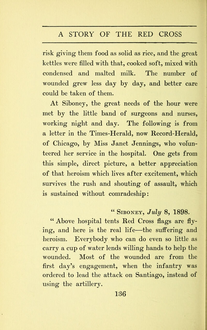 risk giving them food as solid as rice, and the great kettles were filled with that, cooked soft, mixed with condensed and malted milk. The number of wounded grew less day by day, and better care could be taken of them. At Siboney, the great needs of the hour were met by the little band of surgeons and nurses, working night and day. The following is from a letter in the Times-Herald, now Record-Herald, of Chicago, by Miss Janet Jennings, who volun- teered her service in the hospital. One gets from this simple, direct picture, a better appreciation of that heroism which lives after excitement, which survives the rush and shouting of assault, which is sustained without comradeship: “ Siboney, July 8, 1898. “ Above hospital tents Red Cross flags are fly- ing, and here is the real life—the suffering and heroism. Everybody who can do even so little as carry a cup of water lends willing hands to help the wounded. Most of the wounded are from the first day’s engagement, when the infantry was ordered to lead the attack on Santiago, instead of using the artillery.