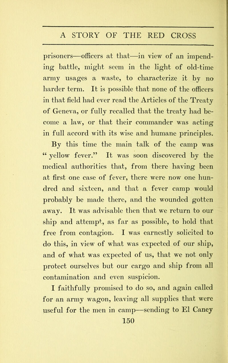 prisoners—officers at that—in view of an impend- ing battle, might seem in the light of old-time army usages a waste, to characterize it by no harder term. It is possible that none of the officers in that field had ever read the Articles of the Treaty of Geneva, or fully recalled that the treaty had be- come a law, or that their commander was acting in full accord with its wise and humane principles. By this time the main talk of the camp was “ yellow fever.” It was soon discovered by the medical authorities that, from there having been at first one case of fever, there were now one hun- dred and sixteen, and that a fever camp would probably be made there, and the wounded gotten away. It was advisable then that we return to our ship and attempt, as far as possible, to hold that free from contagion. I was earnestly solicited to do this, in view of what was expected of our ship, and of what was expected of us, that we not only protect ourselves but our cargo and ship from all contamination and even suspicion. I faithfully promised to do so, and again called for an army wagon, leaving all supplies that were useful for the men in camp—sending to El Caney