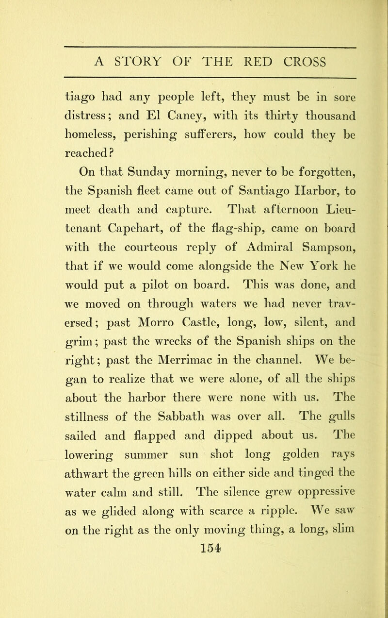 tiago had any people left, they must be in sore distress; and El Caney, with its thirty thousand homeless, perishing sufferers, how could they be reached ? On that Sunday morning, never to be forgotten, the Spanish fleet came out of Santiago Harbor, to meet death and capture. That afternoon Lieu- tenant Capehart, of the flag-ship, came on board with the courteous reply of Admiral Sampson, that if we would come alongside the New York he would put a pilot on board. This was done, and we moved on through waters we had never trav- ersed; past Morro Castle, long, low, silent, and grim; past the wrecks of the Spanish ships on the right; past the Merrimac in the channel. We be- gan to realize that we were alone, of all the ships about the harbor there were none with us. The stillness of the Sabbath was over all. The gulls sailed and flapped and dipped about us. The lowering summer sun shot long golden rays athwart the green hills on either side and tinged the water calm and still. The silence grew oppressive as we glided along with scarce a ripple. We saw on the right as the only moving thing, a long, slim