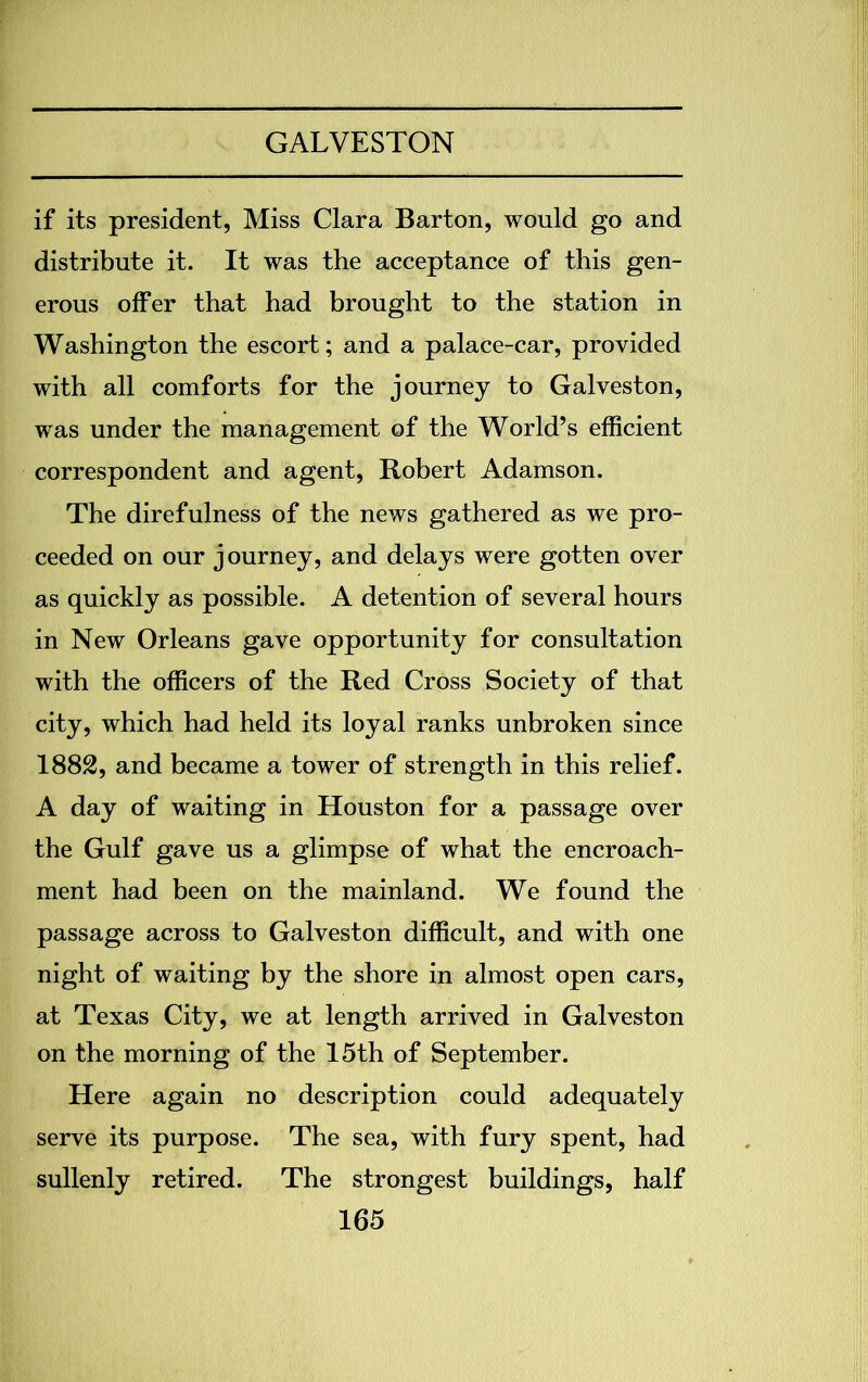 if its president, Miss Clara Barton, would go and distribute it. It was the acceptance of this gen- erous offer that had brought to the station in Washington the escort; and a palace-car, provided with all comforts for the journey to Galveston, was under the management of the World’s efficient correspondent and agent, Robert Adamson. The direfulness of the news gathered as we pro- ceeded on our j ourney, and delays were gotten over as quickly as possible. A detention of several hours in New Orleans gave opportunity for consultation with the officers of the Red Cross Society of that city, which had held its loyal ranks unbroken since 1882, and became a tower of strength in this relief. A day of waiting in Houston for a passage over the Gulf gave us a glimpse of what the encroach- ment had been on the mainland. We found the passage across to Galveston difficult, and with one night of waiting by the shore in almost open cars, at Texas City, we at length arrived in Galveston on the morning of the 15th of September. Here again no description could adequately serve its purpose. The sea, with fury spent, had sullenly retired. The strongest buildings, half