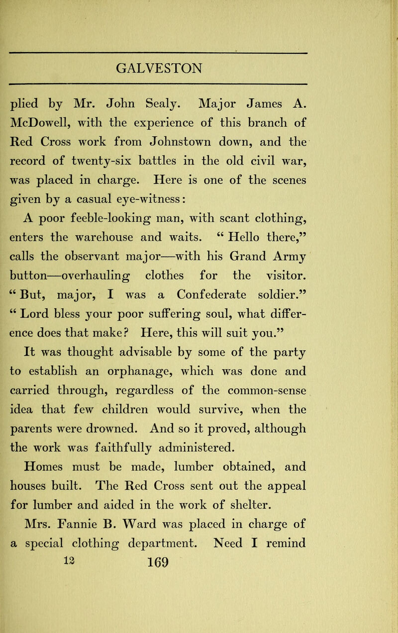 plied by Mr. John Sealy. Major James A. McDowell, with the experience of this branch of Red Cross work from Johnstown down, and the record of twenty-six battles in the old civil war, was placed in charge. Here is one of the scenes given by a casual eye-witness: A poor feeble-looking man, with scant clothing, enters the warehouse and waits. 44 Hello there,” calls the observant major—with his Grand Army button—overhauling clothes for the visitor. 44 But, major, I was a Confederate soldier.” 44 Lord bless your poor suffering soul, what differ- ence does that make? Here, this will suit you.” It was thought advisable by some of the party to establish an orphanage, which was done and carried through, regardless of the common-sense idea that few children would survive, when the parents were drowned. And so it proved, although the work was faithfully administered. Homes must be made, lumber obtained, and houses built. The Red Cross sent out the appeal for lumber and aided in the work of shelter. Mrs. Fannie B. Ward was placed in charge of a special clothing department. Need I remind