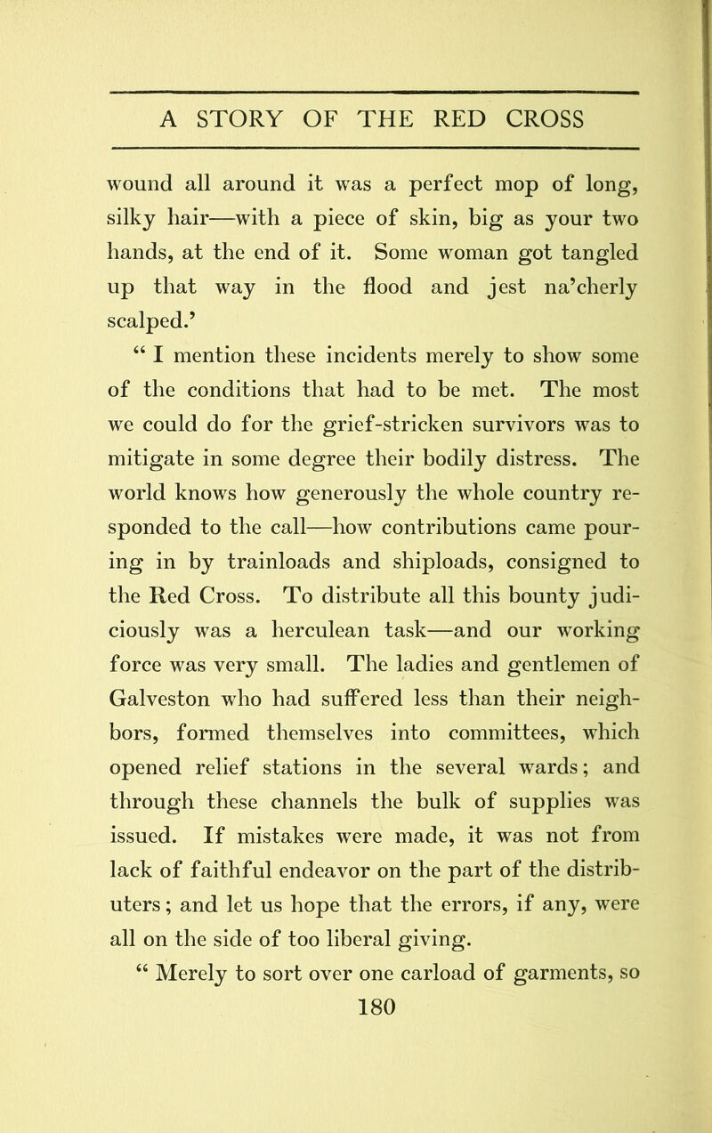 wound all around it was a perfect mop of long, silky hair—with a piece of skin, big as your two hands, at the end of it. Some woman got tangled up that way in the flood and jest na’cherly scalped.5 “ I mention these incidents merely to show some of the conditions that had to be met. The most we could do for the grief-stricken survivors was to mitigate in some degree their bodily distress. The world knows how generously the whole country re- sponded to the call—how contributions came pour- ing in by trainloads and shiploads, consigned to the Red Cross. To distribute all this bounty judi- ciously was a herculean task—and our working force was very small. The ladies and gentlemen of Galveston who had suffered less than their neigh- bors, formed themselves into committees, which opened relief stations in the several wards; and through these channels the bulk of supplies was issued. If mistakes were made, it was not from lack of faithful endeavor on the part of the distrib- uters ; and let us hope that the errors, if any, were all on the side of too liberal giving. “ Merely to sort over one carload of garments, so