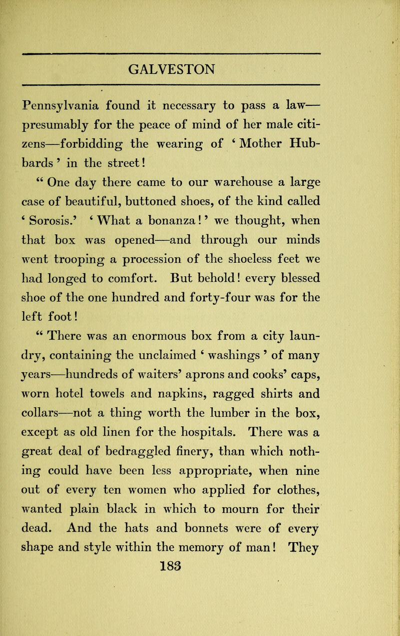 Pennsylvania found it necessary to pass a law— presumably for the peace of mind of her male citi- zens—forbidding the wearing of 4 Mother Hub- bards ’ in the street! 44 One day there came to our warehouse a large case of beautiful, buttoned shoes, of the kind called 4 Sorosis.’ 4 What a bonanza! ’ we thought, when that box was opened—and through our minds went trooping a procession of the shoeless feet we had longed to comfort. But behold! every blessed shoe of the one hundred and forty-four was for the left foot! 44 There was an enormous box from a city laun- dry, containing the unclaimed 4 washings ’ of many years—hundreds of waiters’ aprons and cooks’ caps, worn hotel towels and napkins, ragged shirts and collars—not a thing worth the lumber in the box, except as old linen for the hospitals. There was a great deal of bedraggled finery, than which noth- ing could have been less appropriate, when nine out of every ten women who applied for clothes, wanted plain black in which to mourn for their dead. And the hats and bonnets were of every shape and style within the memory of man! They