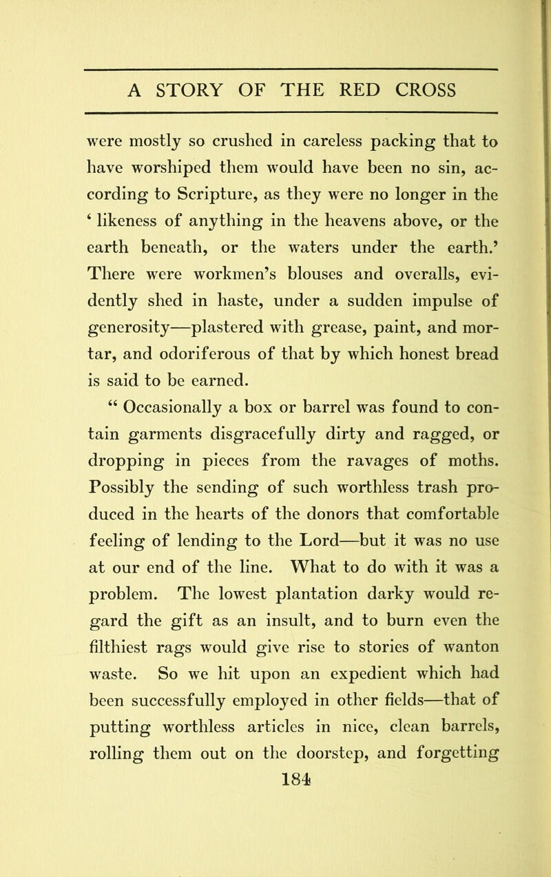 were mostly so crushed in careless packing that to have worshiped them would have been no sin, ac- cording to Scripture, as they were no longer in the 4 likeness of anything in the heavens above, or the earth beneath, or the waters under the earth.’ There were workmen’s blouses and overalls, evi- dently shed in haste, under a sudden impulse of generosity—plastered with grease, paint, and mor- tar, and odoriferous of that by which honest bread is said to be earned. 44 Occasionally a box or barrel was found to con- tain garments disgracefully dirty and ragged, or dropping in pieces from the ravages of moths. Possibly the sending of such worthless trash pro- duced in the hearts of the donors that comfortable feeling of lending to the Lord—but it was no use at our end of the line. What to do with it was a problem. The lowest plantation darky would re- gard the gift as an insult, and to burn even the filthiest rags would give rise to stories of wanton waste. So we hit upon an expedient which had been successfully employed in other fields—that of putting worthless articles in nice, clean barrels, rolling them out on the doorstep, and forgetting