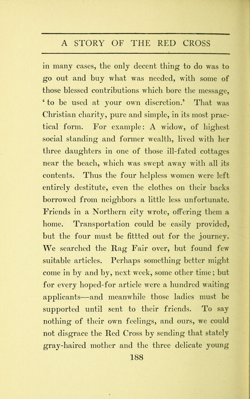 in many cases, the only decent thing to do was to go out and buy what was needed, with some of those blessed contributions which bore the message, 4 to be used at your own discretion.’ That was Christian charity, pure and simple, in its most prac- tical form. For example: A widow, of highest social standing and former wealth, lived with her three daughters in one of those ill-fated cottages near the beach, which was swept away with all its contents. Thus the four helpless women were left entirely destitute, even the clothes on their backs borrowed from neighbors a little less unfortunate. Friends in a Northern city wrote, offering them a home. Transportation could be easily provided, but the four must be fittted out for the journey. We searched the Rag Fair over, but found few suitable articles. Perhaps something better might come in by and by, next week, some other time; but for every hoped-for article were a hundred waiting applicants—and meanwhile those ladies must be supported until sent to their friends. To say nothing of their own feelings, and ours, we could not disgrace the Red Cross by sending that stately gray-haired mother and the three delicate young