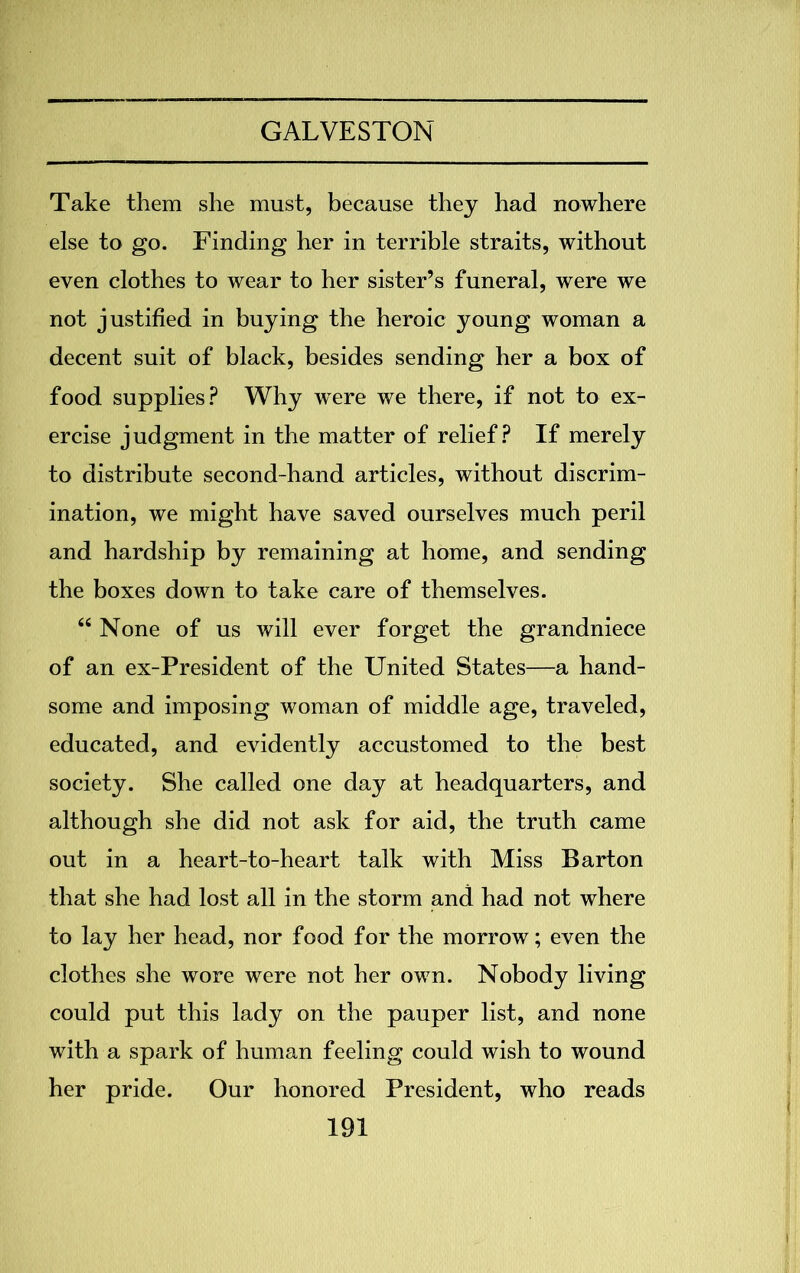 Take them she must, because they had nowhere else to go. Finding her in terrible straits, without even clothes to wear to her sister’s funeral, were we not justified in buying the heroic young woman a decent suit of black, besides sending her a box of food supplies? Why were we there, if not to ex- ercise judgment in the matter of relief? If merely to distribute second-hand articles, without discrim- ination, we might have saved ourselves much peril and hardship by remaining at home, and sending the boxes down to take care of themselves. “ None of us will ever forget the grandniece of an ex-President of the United States—a hand- some and imposing woman of middle age, traveled, educated, and evidently accustomed to the best society. She called one day at headquarters, and although she did not ask for aid, the truth came out in a heart-to-heart talk with Miss Barton that she had lost all in the storm and had not where to lay her head, nor food for the morrow; even the clothes she wore were not her ow7n. Nobody living could put this lady on the pauper list, and none with a spark of human feeling could wish to wound her pride. Our honored President, who reads