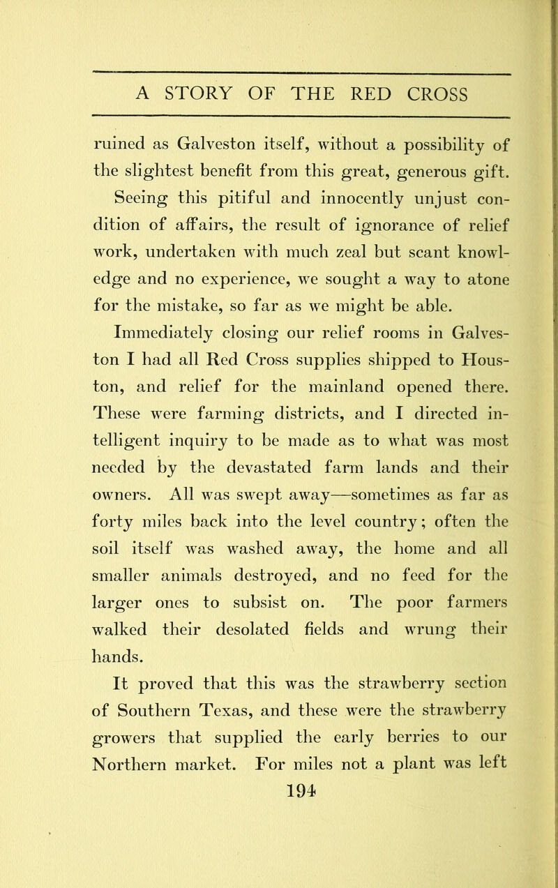 ruined as Galveston itself, without a possibility of the slightest benefit from this great, generous gift. Seeing this pitiful and innocently unjust con- dition of affairs, the result of ignorance of relief work, undertaken with much zeal but scant knowl- edge and no experience, we sought a way to atone for the mistake, so far as we might be able. Immediately closing our relief rooms in Galves- ton I had all Red Cross supplies shipped to Hous- ton, and relief for the mainland opened there. These were farming districts, and I directed in- telligent inquiry to be made as to what was most needed by the devastated farm lands and their owners. All was swept away—sometimes as far as forty miles back into the level country; often the soil itself was washed away, the home and all smaller animals destroyed, and no feed for the larger ones to subsist on. The poor farmers walked their desolated fields and wrung their hands. It proved that this was the strawberry section of Southern Texas, and these were the strawberry growers that supplied the early berries to our Northern market. For miles not a plant was left 191