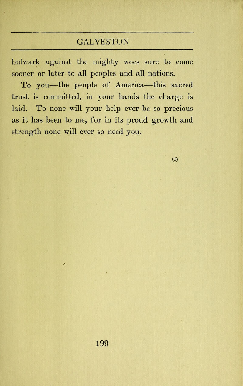 bulwark against the mighty woes sure to come sooner or later to all peoples and all nations. To you—the people of America—this sacred trust is committed, in your hands the charge is laid. To none will your help ever be so precious as it has been to me, for in its proud growth and strength none will ever so need you. (i)