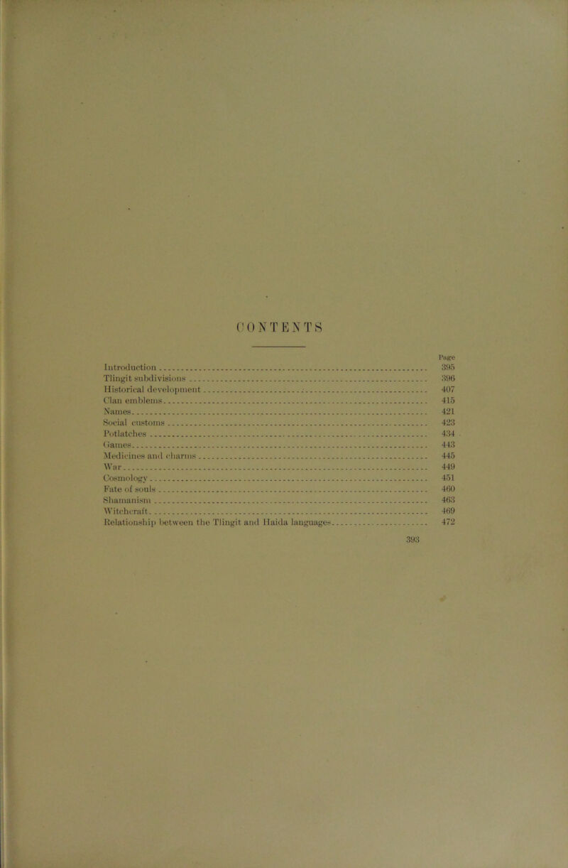 C 0 N T E N T S Ptijfe Introduction 395 Tlingit subdivisions 396 Historical development .■ 407 Clan emblems 415 Names 421 Social customs 423 Potlatches 434 . (James 443 Medicines and charms 445 War 449 Cosm<)logy 451 Fate of souls 460 Shamanism 463 Witchcraft 469 Relationship between the Tlingit and Haida languages 472