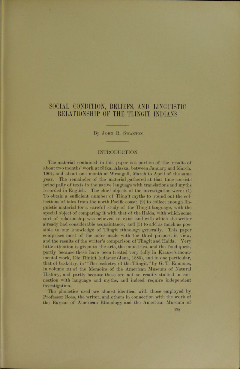 SOCIAL CONDITION, BELIEFS, AND LINC.CISTIC RELATIONSHIP OF THE TLINCIT INDIANS l\v John R. Savanton INTRODl’CTION The material contained in this paper is a portion of the results of about two months’ work at Sitka, Alaska, between Januaiy and March, 1904, and about one month at Wranj^ell, March to April of the same year. The remainder of the material gathered at that time consists principalh'of texts in the native language with translations and myths recorded in English. The chief objects of the investigation were; (1) To obtain a sufficient number of Tlingit myths to round out the col- lections of tales from the north Pacific coast; (2) to collect enough lin- guistic material for a careful study of the Tlingit language, with the special object of comparing it with that of the Haida, with which some sort of relationship was believed to exist and with which the writer already had considerable acquaintance; and (3) to add as much as pos- sible to our knowledge of Tlingit ethnology generally. This paper comprises most of the notes made with the third purpose in view, and the results of the writer’s comparison of Tlingit and Haida. Very little attention is given to the arts, the industries, and the food quest, partly because these have been treated very fully in Krause’s monu- rnenttil Avork, Die Tlinkit Indianer (Jena, 1885), and in one particular, that of basketry, in “The basketiy of the Tlingit,” bv G. T. Emmons, in volume iii of the Memoirs of the American Museum of Natural History, and partly because these are not so readil} studied in con- nection Avith language and myths, and indeed require independent investigation. The phonetics used are almost identical with those emplo3md by Pi’ofessor Boas, the Avriter, and others in connection Avith the Avork of the Bureau of American Ethnology and the American Museum of