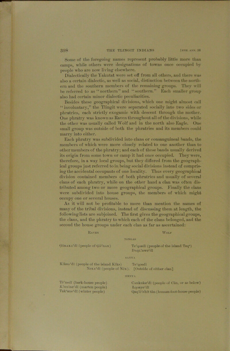 31)8 THK TLINOIT INDIANS {kth. ak». 26 Some of the forej^oiiig' names represent prolwibly little more than camps, wliilo others were flesif^nations of towns once occupied hy people who are now living' elsewhere. Dialectically the Yakntat were set off from all others, and there was also a certain dialectic, as well as social, di-stinction between the north- ern and the southern members of the remaining groups. They will be referred to as “ northern” and “southern.” pyach smaller group also had certain minor dialectic peculiarities. Besides these geographical divisions, which one might almost c*all “ involuntai'3’,” the Tlingit were separated socially into two sides or phratries, each strictly exogamic with descent through the mother. One phratiy was known as Raven throughout all of the divisions, while the other was usually called ^Tolf and in the north also Eagle. One small group was outside of both the phratries and its members could many into either. Each phratiy was subdivided into clans or consauguineal bands, the members of which were more closely I’elated to one another than to other members of the phratry; and each of these bands usually derived its origin from some town or camp it had once occupied. The}' were, therefore, in a wa}'^ local groups, but they differed from the geograph- ical groups just referred to in.being social divisions instead of compris- ing the accidental occupants of one locality. Thus ever}^ geographical division contained members of both phratries and usually of several clans of each phratry, while on the other hand a clan was often dis- tributed among two or more geographical groups. Finally the clans were subdivided into house groups, the members of which might occupy one or several houses. As it will not be profitable to more than mention the names of man}’- of the tribal divisions, instead of discussing them at length, the following lists are subjoined. The first gives the geographical groups, the clans, and the phratry to which each of the clans belonged, and the second the house groups under each clan as far as ascertained; Raven Wole TONGAS GfinAXA'di (people of (.liViiAx) Te'qoedi (peopleof the island Teq®) D\qL!awe'di SANYA KiksA'di (people of the island Kiks) Te'qoevli NexA'di (people of Nex). [Ont«ide of either elan] IIKNYA Te^nedi (bark-house ])eople) KInxiiie'di (marten people) Takane‘'dl (wint«*r peojde) CAiikuke'di (peojde <>f (Tm, or as l>elow) lA|oaye'di liaq!(3'shit tiin (huinan-foot-house i*eoide)