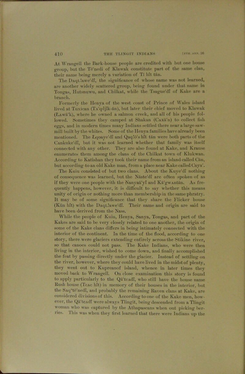 At ^Vl the Bark-house jieople are credited with hut one house ffi-oup, but the TiYni'di of Klawak couHtitute part of the Maine clan, their name beinjr merely a variation of Tl hit tan. The DAqrdawe'di, the si^^niticance of whose name was not learned, are another widely scattered grouj), bein^ found under that name in Tongas, llutsnuwu, and Chilkat, while the 'i'sag-ue'di of Kake are a branch. Formerly the IIen3'a of the west coast of Prince of Wales island lived at Tuxican (TA'qdjik-iin), but later their chief moved U) Klawak (FiAwfi'k), where he owned a salmon creek, and all of his people fol- lowed. Sometimes thej’^ camped at Shakan (Caxii'ii) to collect lish eggs, and in modern times man}' Indians settled there near a large saw- mill built b}'^ the whites. Some of the Hen\'a families have alread}' l>een mentioned. The Lqoaye'di and Qaqlo'shit tan were both parts of the CAiikuke'di, but it was not learned whether that famil}’ was itself connected with any other. They are also found at Kake, and Krause enumerates them among the clans of the Chilkat town of Klukwan. According to Katishan the}'took their name from an island called Can, but according to an old Kake man, from a place near Kake called Caya'. The Kuiu consisted of but two clans. About the Kuye'di nothing of consequence was learned, but the Naste'di are often spoken of as if they were one people with the Nanyaa'yi and Ka'gwAntan. As fre- quently happens, however, it is difficult to say whether this means unity of origin or nothing more than membership in the same phratry. It may be of some significance that they share the Flicker house (Kun hit) with the DAqrlawe'di. Their name and origin are said to have been derived from the Nass. While the people of Kuiu, Henya, Sanya, Tongas, and part of the Kakes are said to be very closely related to one another, the origin of some of the Kake clans dift'ers in being intimately connected with the interior of the continent. In the time of the flood, according to one story, there were glaciers extending entirely across the Stikine river, so that canoes could not pass. The Kake Indians, who were then living in the interior, wished to come down, and finally accomplished the feat by passing directly under the glacier. Instead of settling on the river, however, where they could have lived in the midst of plenty, they went out to Kupreanof island, whence in later times they moved tiack to Wrangell. On close examination this story is found to apply particularly to the Qii'tcAdi, who still have the house name Rush house ('I'cAc hit) in memory of their houses in the interior, but the SAq'‘te'nedi, and jirobably the remaining Ihiven clans at Kake, are considered divisions of this. According to one of the Kake men, how- ever, the QiVtcAdi were always Tlingit, being descended from aTlingit woman who was captured by the Athapascans when out picking iier- ries. this was when they first learned that there were Indians up the