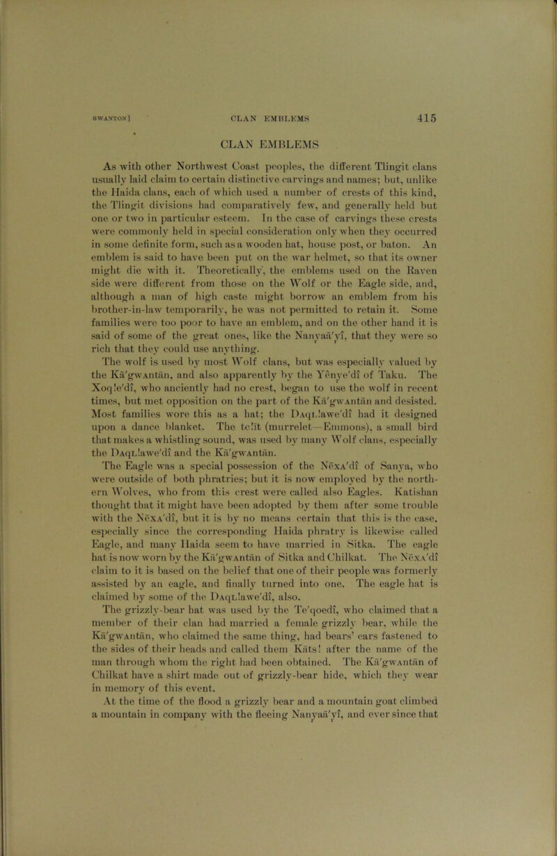 CLAN EMBLEMS As with other Northwest Coast peoples, the different Tlingit clans usually laid claim to certain distinctive carvings and names; but, unlike the Haida clans, each of which used a number of crests of this kind, the Tlingit divisions had comparatively few, and general!} held but one or two in particular esteem. In the case of carvings these crests were commonly held in special consideration only when they occurred in some definite form, such as a wooden hat, house post, or baton. An emblem is said to have been put on the war helmet, so that its owner might die with it. Theoretically', the emblems used on the Raven side were different from those on the Wolf or the Eagle side, and, although a man of high caste might borrow an emblem from his brother-in-law temporarily, he was not permitted to retain it. Some families were too poor to have an emblem, and on the other hand it is .said of some of the great ones, like the Nanyaa'^vi, that they were so rich that they could use anything. The wolf is used l)y most Wolf clans, but was especially valued by the Ka'gwAntan, and also apparently by the Yenye'di of Taku. The Xoqle'di, who anciently had no cre.st, began to use the wolf in recent times, but met opposition on the part of the Ka'gwAntan and desi-sted. Most families Avore this as a hat; the DAqidawe'di had it designed upon a dance blanket. The tcllt (murrelet—Emmon.s), a small bird that makes a whistling sound, was used by many Wolf clans, especially the DAqLlaAve'di and the Ka'gw'Antrin. The Eagle was a special possession of the NexA'di of Sanya, who were outside of both phratries; but it is now employed by the north- ern M'olves, who from this crest were called also Eagles. Katishan thought that it might have been adojjted by them after some trouble with the NexA'di, but it is by no means certain that this is the case, especially since the corresponding Ilaida phratry is likewi.se called Eagle, and many Ilaida seem to have married in Sitka. The eagle hat is now worn by the Ka'gwAntan of Sitka and Chilkat. The NexA'di claim to it is based on the belief that one of their people was formerly a.ssi.sted by an eagle, and finally turned into one. The eagle hat is claimed by some of the DAqLlawe'di, also. The grizzly-bear hat was used by the Te'(|oedi, who claimed that a member of their clan had married a female grizzly bear, while the Ka'gwAntan, who claimed the same thing, had bears’ ears fastened to the sides of their heads and called them Kats! after the name of the man through whom the right had been obtained. The Ka'gwAntan of Chilkat have a shirt made out of grizzly-bear hide, which they wear in memory of this event. .Vt the time of the flood a gidzzly bear and a mountain goat climl)ed a mountain in company with the fleeing Na?i^yafi'yi, and ever since that