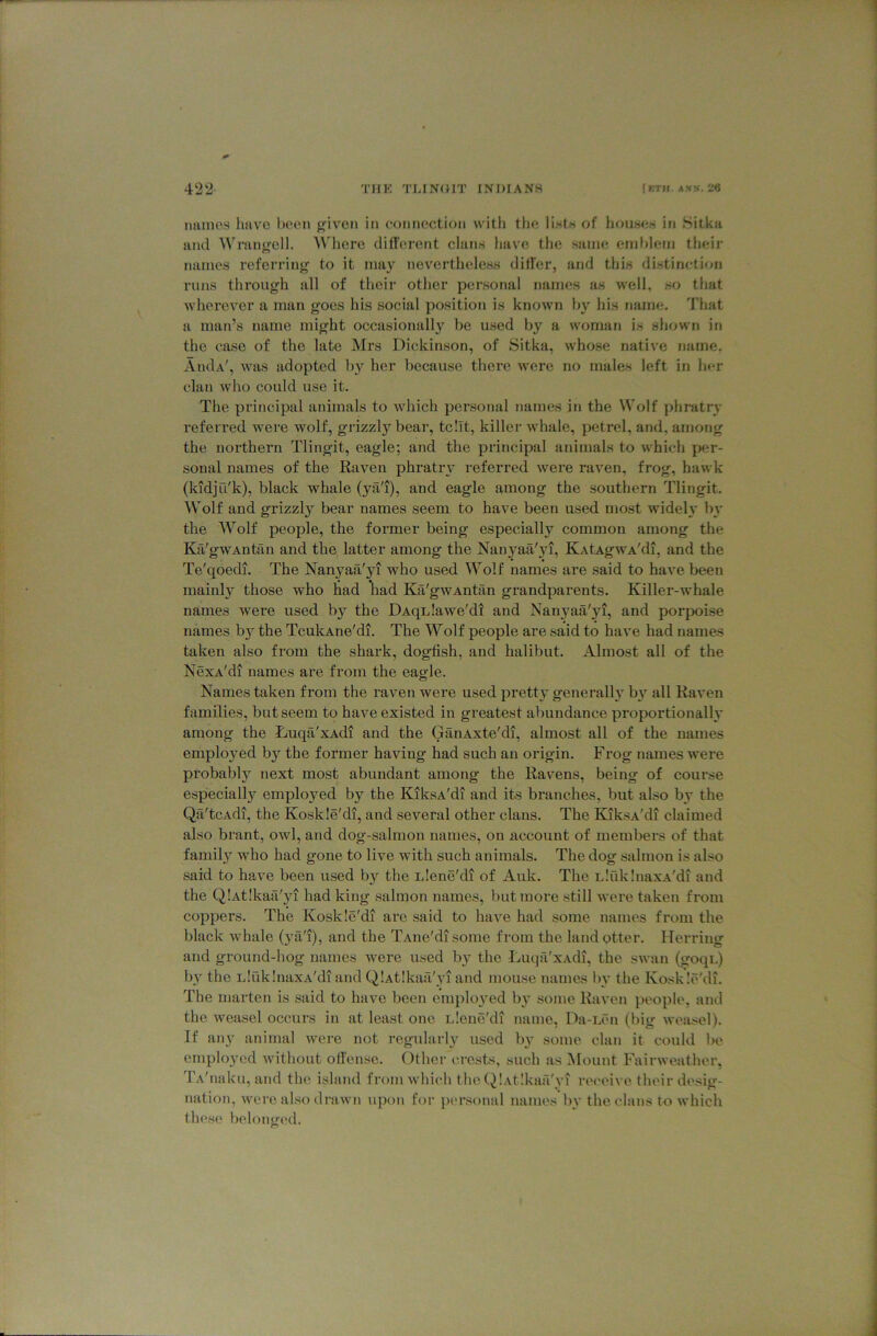 immes Imv'O been given in connection witli the ii-stn of hoases in Sitka and Wrangell. Where diirerent china have the same emblem their names referring to it may neverthelea.s dilier, and this distinction runs through all of their other personal names as well, so that wherever a man goes his social position is known by his name. 'J'hat a man’s name might occasionally be used by a woman is shown in the ease of the late Mrs Dickinson, of Sitka, whose native name. AiuIa', was adopted by her because there were no males left in her clan who could use it. The principal animals to which personal names in the Wolf phratry referred were wolf, grizzly bear, tcllt, killer whale, petrel, and, among the northern Tlingit, eagle; and the principal animals to which per- sonal names of the Raven phratiw referred were raven, frog, hawk (kidju'k), black whale (ya'i), and eagle among the southern Tlingit. Wolf and grizzly bear names seem to have been used most wideh’ bj' the Wolf people, the former being especially common among the Kfi'gwAntan and the latter among the Nanyaa'yi, KAtAgwA'di, and the Te'qoedi. The Nanyaa'yi who used Wolf names are said to have been mainly those who liad liad Ka'gwAntan grandparents. Killer-whale names were used by the DAqnlawe'di and Nanyaa'yi, and porpoise names b}^ the TcukAne'di. The Wolf people are said to have had names taken also from the shark, dogfish, and halibut. Almost all of the NexA'di names are from the eagle. Names taken from the raven were used pretty generally b}^ all Raven families, but seem to have existed in greatest abundance proportionally among the Luqa'xAdi and the GanAxte'di, almost all of the names emplo3’ed by^ the former having had such an origin. Frog names were probably next most abundant among the Ravens, being of course especially employed by the KiksA'di and its branches, but also by the QiT'tcAdi, the Koskle'di, and several other clans. The BaksA'di claimed also brant, owl, and dog-salmon names, on account of membei's of that family who had gone to live with such animals. The dog salmon is also said to have been used b}^ the Llene'di of Aulc. The n!rik!naxA'di and the QiAtIkaa'jd had king salmon names, but more still were taken from coppers. The Koskle'di are said to have had some names from the black whale (ya'i), and the TAiie'di some from the land otter. Herring and ground-hog names were used b} the Luqii'xAdi, the swan (goqi.) by the LluklnaxA'di and QlAtlkail'yi and mouse names bv the Koskle'di. The marten is said to have been emplo^'ed b}’ some Raven people, and the weasel occurs in at least one Llene'di name, Da-Lfm (big weasel). If an}' animal were not regularl}' used b}' some clan it could be employed without offense. Other crests, such as Mount Fairweather, TA'naku, and the island from which the QlAtlkaa'vi receive their desig- nation, were also drawn upon for iiersonal names bv the clans to which these belongi'd.