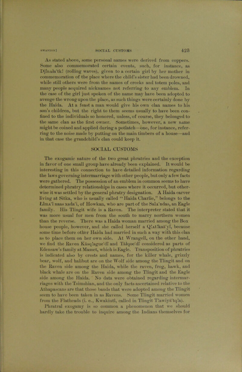 As stated above, some personal names were derived from coppers. Some also commemorated certain events, such, for instance, as DjiiiAla'tk! (rolling waves), given to a certain girl by her mother in commemoration of the place where the child’s sister had been drowned, while still others were from the names of creeks and totem poles, and many people acquired nicknames not referring to any emblem. In the case of the girl just spoken of the name may have been adopted to avenge the wrong upon the place, as such things were certainly done b}^ the Haida, At a feast a man would give his own clan names to his son’s children, but the right to them seems usually to have been con- lined to the individuals so honored, unless, of course, they belonged to the same clan as the first owner. Sometimes, however, a new name might be coined and applied during a potlatch—one, for instance, refer- ring to the noise made b}’ putting on the main timbers of a house—and in that case the grandchild’s clan could keep it. SOCIAL CUSTOMS The exogamic nature of the two great phratries and the exception in favor of one small group have already been explained. It would be interesting in this connection to have detailed information regarding the laws governing intermarriage with other people, but onl}'^ afew facts were gathered. The possession of an emblem in common seems to have determined phratry relationships in cases where it occurred, but other- wise it was settled by the general phratry designation. A Haida carver living at Sitka, who is usuall}^ called “ Haida Charlie,” belongs to the Liuia'I naas xada'i, of Howkan, who are part of the SalA'ndas, an Eagle famil}’. His Tlingit wife is a Raven. The interpreter stated that it was more usual for men from the south to marry northern women than the reverse. There was a Haida woman married among the Box house people, however, and she called herself a QiAtIkaa'yi, because some time before other Haida had married in such a way with this clan as to place them on her own side. At Wrangell, on the other hand, we find the Raven Kasqlague'di and Tfilqoe'di considered as parts of Edensaw’s family at Masset, which is Eagle. Transposition of phratries is indicated also by crests and names, for the killer whale, grizzl}’ bear, wolf, and halibut are on the Wolf side among the Tlingit and on the Raven side among the Haida, while the raven, frog, hawk, and black whale are on the Raven side among the Tlingit and the Eagle side among the Haida. ' No data were obtained regarding intermar- riages with the Tsimshian, and the only facts ascertained relative to the Athapascans are that those bands that were adopted among the Tlingit seem to have been taken in as Ravens. Some Tlingit married women from the Flatheads (i. e., Kwakiutl, called in Tlingit T!awi3Ti'tq!a). Phratral exogamy’ is so common a i)lieiiomenon that we should hardl}' take the trouble to inquire among the Jndians themselves for