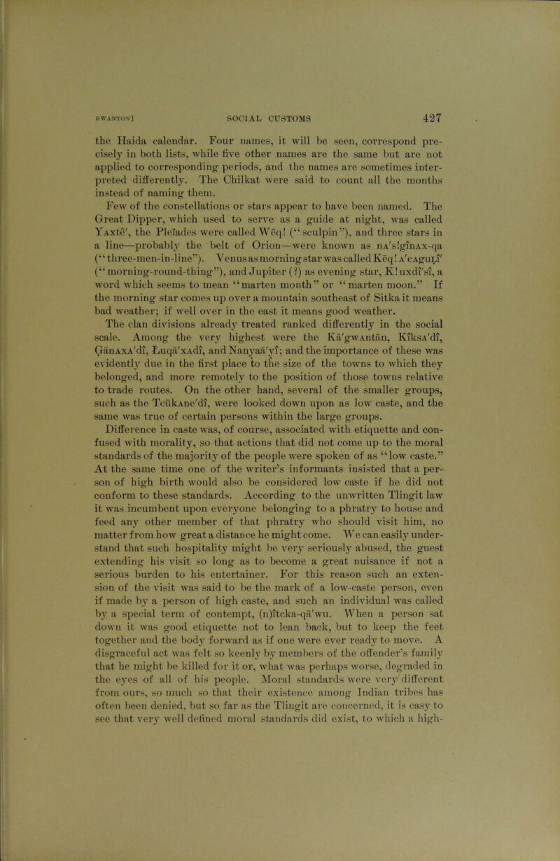 the Haida calendar. Four names, it will be seen, correspond pre- cisely ill both lists, while five other names are the same but are not applied to corresponding' periods, and the names are sometimes inter- preted di^i■erentl3^ The Chilkat were said to count all the months instead of naming them. Few of the constellations or stars appear to have been named. The Great Dipper, which used to serve as a guide at night, was called YAxte', the Pleiades were called Weq! (“sculpin’’), and three stars in a line—probabh’ the belt of Orion—were known as nA'sIgiiiAx-qa (“ three-men-in-line”). Venus as morning star was called Keq! A'cAguLi' (“ morning-round-thing”), and Jupiter (?) as evening star, Kluxdi'si, a word which seems to mean “marten month” or “marten moon.” If the morning star comes up over a mountain southeast of Sitka it means bad weather; if well over in the east it means good weather. The clan divisions alread3^ treated ranked differently in the social scale. Among the ver}'^ highest were the Ka'gwAntfin, KiksA'di, GaiiAXA'di, Luqa'xAdi, and Nanj'^aa'vi; and the importance of these was evidentl}’^ due in the first place to the size of the towns to which they belonged, and more remotely to the position of those towns relative to trade routes. On the other hand, several of the smaller groups, such as the TcukAne'di, were looked down upon as low caste, and the same was true of certain persons within the large groups. Difference in caste was, of course, associated with etiquette and con- fused with morality, so that actions that did not come up to the moral standards of the majorit3'of the people were spoken of as “low caste.” At the same time one of the writer’s informants insisted that a per- son of high birth would also be considered low caste if he did not conform to these standards. According to the unwritten Tlingit law it was incumbent upon eveiyone belonging to a phratiy to house and feed an3’^ other member of that phratiy who should visit him, no matter from how great a distance he might come. We can easily under- stand that such hospitality might be vei’3^ seriously abused, the guest extending his visit so long as to become a great nuisance if not a serious burden to his entertainer. For this reason such an exten- sion of the visit was said to be the mark of a low-caste person, even if made b3'^ a person of high caste, and such an individual was called b3’ a special term of contempt, (n)itcka-qa'wu. When a person sat down it was good etiquette not to lean back, but to keep the feet together and the bod3 forward as if one were ever read3’^ to move. A disgraceful act was felt so keenl3'^ by members of the offender’s famil3^ that he might be killed for it or, what w^as perhaps worse, degraded in the e3^es of all of his people. iNIoi'al standards were veiy different from ours, so much so that their existence among Indian tribes has often been denied, but so far as the Tlingit are concerned, it is cas3 to see that ver3' well defined moral standards did exist, to which a high-