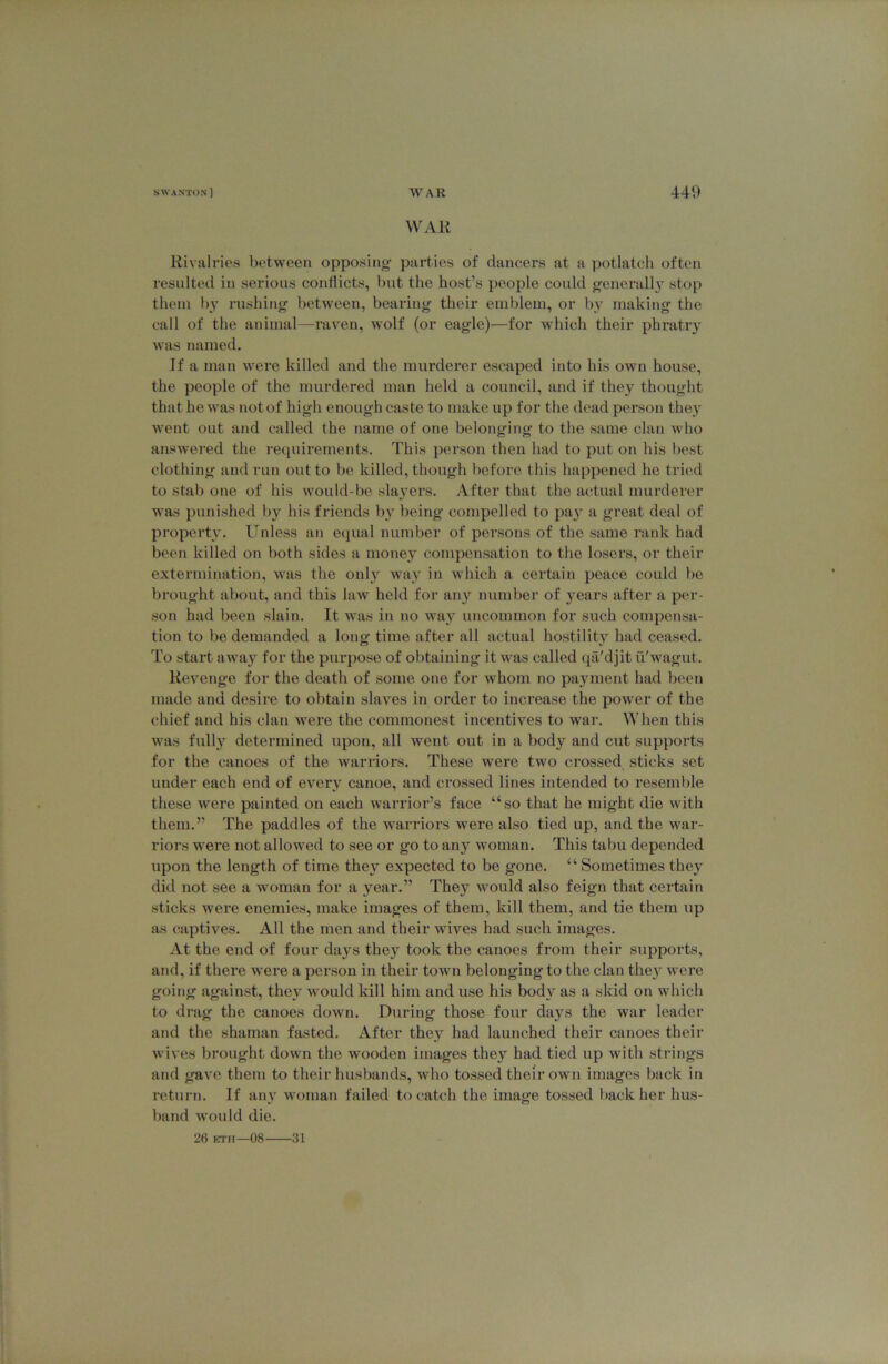 WAR Rivalries between opposing- parties of dancers at a potlatch often resulted in serious conflicts, but the host’s people could generally stop them by rushing between, bearing their emblem, or by making the call of the animal—raven, wolf (or eagle)—for which their phratry was named. If a man were killed and the murderer escaped into his own house, the people of the murdered man held a council, and if they thought that he was not of high enough caste to make up for the dead person they went out and called the name of one belonging to the same clan who answered the requirements. This person then had to put on his best clothing and run out to be killed, though before this happened he tried to stab one of his would-be slayers. After that the actual murderer was punished by his friends by being compelled to pay a great deal of property. Unless an equal number of persons of the same rank had been killed on both sides a money compensation to the losers, or their extermination, was the only way in which a certain peace could be brought about, and this law held for any number of years after a per- son had been slain. It was in no way uncommon for such compensa- tion to be demanded a long time after all actual hostility had ceased. To start away for the purpose of obtaining it was called qa'djit u'wagut. Revenge for the death of some one for whom no payment had been made and desire to obtain slaves in order to increase the power of the chief and his clan were the commonest incentives to war. When this was full}' determined upon, all went out in a body and cut supports for the canoes of the warriors. These were two crossed sticks set under each end of every canoe, and crossed lines intended to resemble these were painted on each warrior’s face “so that he might die with them.” The paddles of the warriors were also tied up, and the war- riors were not allowed to see or go to any woman. This tabu depended upon the length of time they expected to be gone. “ Sometimes they did not see a woman for a year.” They would also feign that certain sticks were enemies, make images of them, kill them, and tie them up as captives. All the men and their wives had such images. At the end of four days they took the canoes from their supports, and, if there were a person in their town belonging to the clan they were going against, they would kill him and use his body as a skid on which to drag the canoes down. During those four days the war leader and the shaman fasted. After they had launched their canoes their wives brought down the wooden images they had tied up with strings and gave them to their husbands, who tossed their own images back in return. If any woman failed to catch the image tossed back her hus- band would die. 26 ETii—08 31