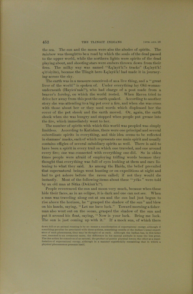 the sea. The sun and the moon were also the abodes of spirits. I'he rainbow was thought to be a road by whieh the souls of the dead pass<'d to the upper world, while the northern lights wen; spirits of tlie dea^l playing about, and shooting stars were emlHU's thrown down from their tires. The milk}’^ wa}' was named “Tjcjlayfi'kl’s tracks'’ (4s|Iaya'k! (llo'siyite), because the Tlingit hero Lqlaya'k! had made it in journe}'- ing across the sk}\ The earth was in a measure conceived of as a live thing, and a great liver of the world” is spoken of. Under everything lay Old-woman- underneath (Ha^yicii'nak!), wlio had charge of a post made from a beaver’s foreleg, on which the world rested. When Kaven tried to drive her away from this post the earth quaked. According to another story she was attending to a big pot over a tire, and when she w’as cross with those about her or the}'^ used words which displeased her the cover of the pot shook and the earth moved. Or, again, the earth shook when she was hungry and stopped when people put grease into the tire, which immediately went to her. The number of spirits with which this world was peopled was simplv limitless. According to Katishan, there Avere one principal and seA'cral subordinate spirits in eveiything, and this idea seems to be reflected in shamans’ masks, each of which represents one main spirit and usually contains effigies of several subsidiary spirits as Avell. There is .said to have been a spirit in eA’^eiy trail on which one trav^eled, and one around every tire; one was connected with eveiything one did. So in olden times people were afraid of emplo3ung trifling w'ords liecause theA' thought that eveiy thing Avas full of e3^es looking at them and ears lis- tening to what they said. As among the Haida, the belief prevailed that supernatural beings went hunting or on expeditions at night and had to get ashore before the raven called; if not the3' avouUI die instantl3\ Most of the folloAvung items about these “ veks” Avere told by an old man at Sitka (DekimVk!“). People reverenced the sun and moon A^eiy much, because when these hide their faces, as in an eclipse, it is dark and one can not see. When a man was traveling along out at sea and the sun had just begun to rise above the horizon, he “ grasped the shadoAV of the sun” and blcAv on his hands, sa3ung, “ Let me have luck.” ToAvard morning a tisher man also went out on the ocean, grasped the shadoAv of the sun and put it around his float, sa3ung, “ Noav is your luck. Bring me luck. The sun is just coming up Avith it.” If a mock sun, of which there down hill or an animal running Is by no means a manifestation of supernatural energy, although if something peeuliar l>e associated with these actions, something outside of the Indian’s usual experi- ence of such plienoraena, they may be thought of as such. Although the Indian has, in this hitler case, reasoned to an erroneous cause, the dilTerenee in liis mental attitude is none the le.ss great. The one action he conceives of as nii tuml, the product of purely physical forces; the other as a mani- fe.stationof supernatural energy, although in a manner supertleinlly resembling that in which a physical phenomenon pre.sents Itself.