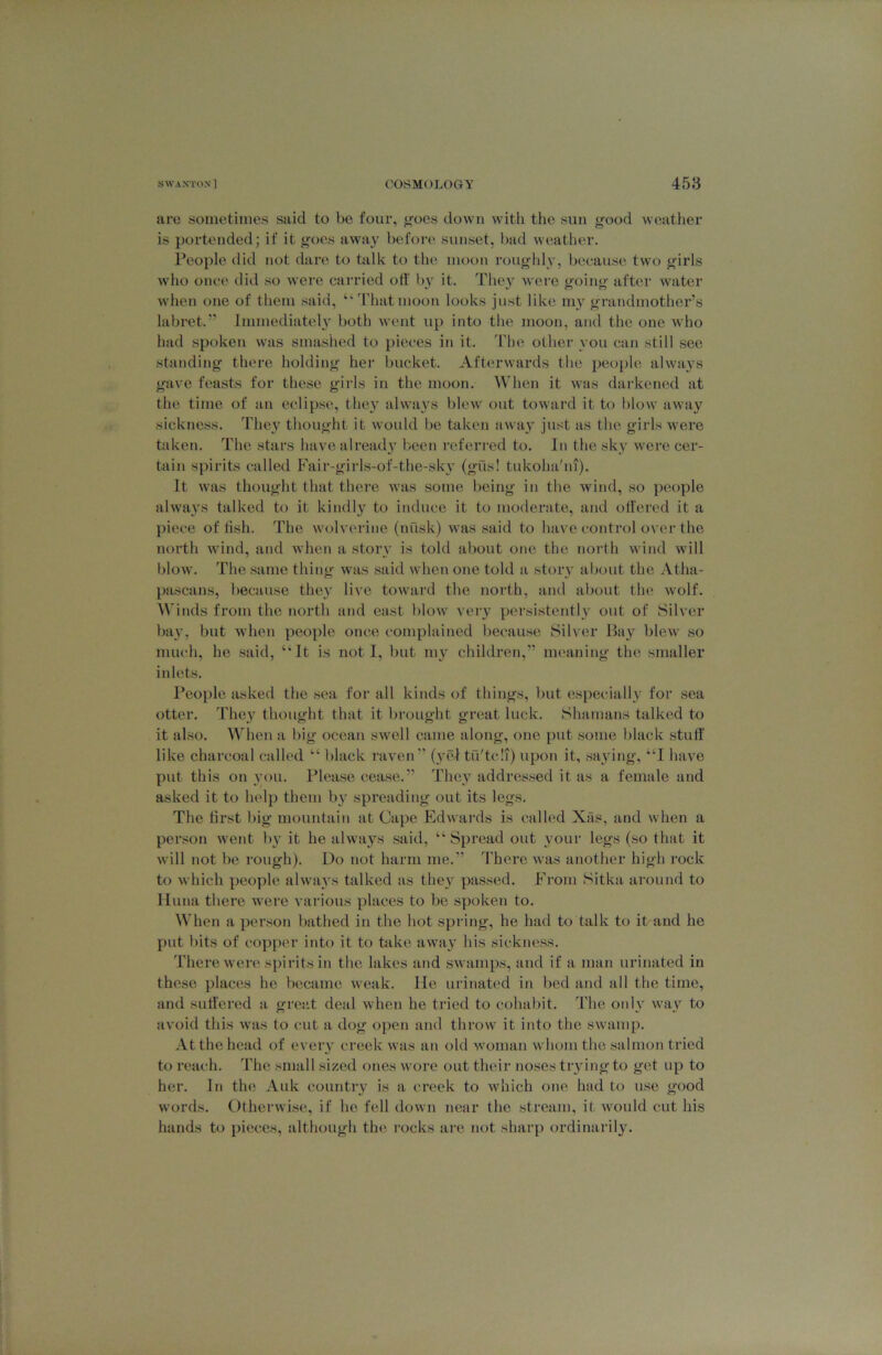are sometimes said to be four, ijoes down with the sun good weather is })ortended; if it goes away before sunset, l)ad weather. People did ?iot dare to talk to the moon roughly, beeause two girls who once diil so were carried off b}’ it. They were going after water when one of them said, “Thatmoon looks just like my grandmother’s labret.” Immediatel3’ both went up into the moon, and the one Avho had spoken was smashed to pieces in it. The other you can still see standing there holding her bucket. Afterwards the people always gave feasts for these girls in the moon. When it was darkened at the time of an eclipse, they always blew out toward it to blow away sickness. The\' thought it Avould be taken awa}’ just as the girls were taken. The stars have already l>een referi’ed to. In the sky were cer- tain spirits called Fair-girls-of-the-skv (gus! tukoha'ni). It was thought that there was some being in the Avind, so people ahvays talked to it kindl}'^ to induce it to moderate, and otl'ered it a piece of tish. The Avolverine (nusk) was said to have control over the north wind, and Avhen a storv is told about one the north Avind will blow. The same thing was .said when one told a story about the Atha- pascans, l)ecause the}' live towai'd the north, and about the Avolf. ^^dnds from the north and east 1)1oav very persistently out of Sih'er bay, but Avhen people once complained becau.se Silver Bay blew so much, he .said, “It is not I, but my children,” meaning the smaller iidets. People asked the .sea for all kinds of things, )>ut especially for sea otter. They thought that it brought great luck. Shainans talked to it also. When a big ocean sAvell came along, one put some black stuff like charcoal called “ l)lack raven ” (yel tfi'tc!i) upon it, .saying, “I have put this on you. Please cease.” They addressed it as a female and asked it to help them by spreading out its legs. The first big mountain at Cape Edwards is called Xas, and when a person Avent by it he always .said, “ Spread out youi' legs (so that it Avill not be rough). Do not harm me.” There Avas another high rock to Avhich people ahvays talked as they passed. From Sitka around to Iluna there were various places to be spoken to. When a person bathed in the hot spring, he had to talk to it and he put bits of copper into it to bike aAvay his sickness. There Avere spirits in the lakes and sAvamps, and if a man urinated in these places he became Aveak. He urinatc'd in bed and all the time, and suffered a grec.t deal Avhen he tried to cohabit. The only Avay to aA’oid this Avas to cut a dog open and throw it into the sAvauip. At the head of every creek Avas an old woman Avhom the .salmon tried to reach. The small sized ones Avore out their no.ses trying to get up to her. In the Auk country is a creek to Avhich one had to use good Avords. OtherAvise, if he fell doAvn near the stream, it Avould cut his hands to pieces, although the rocks ai'e not sharp ordinarily.