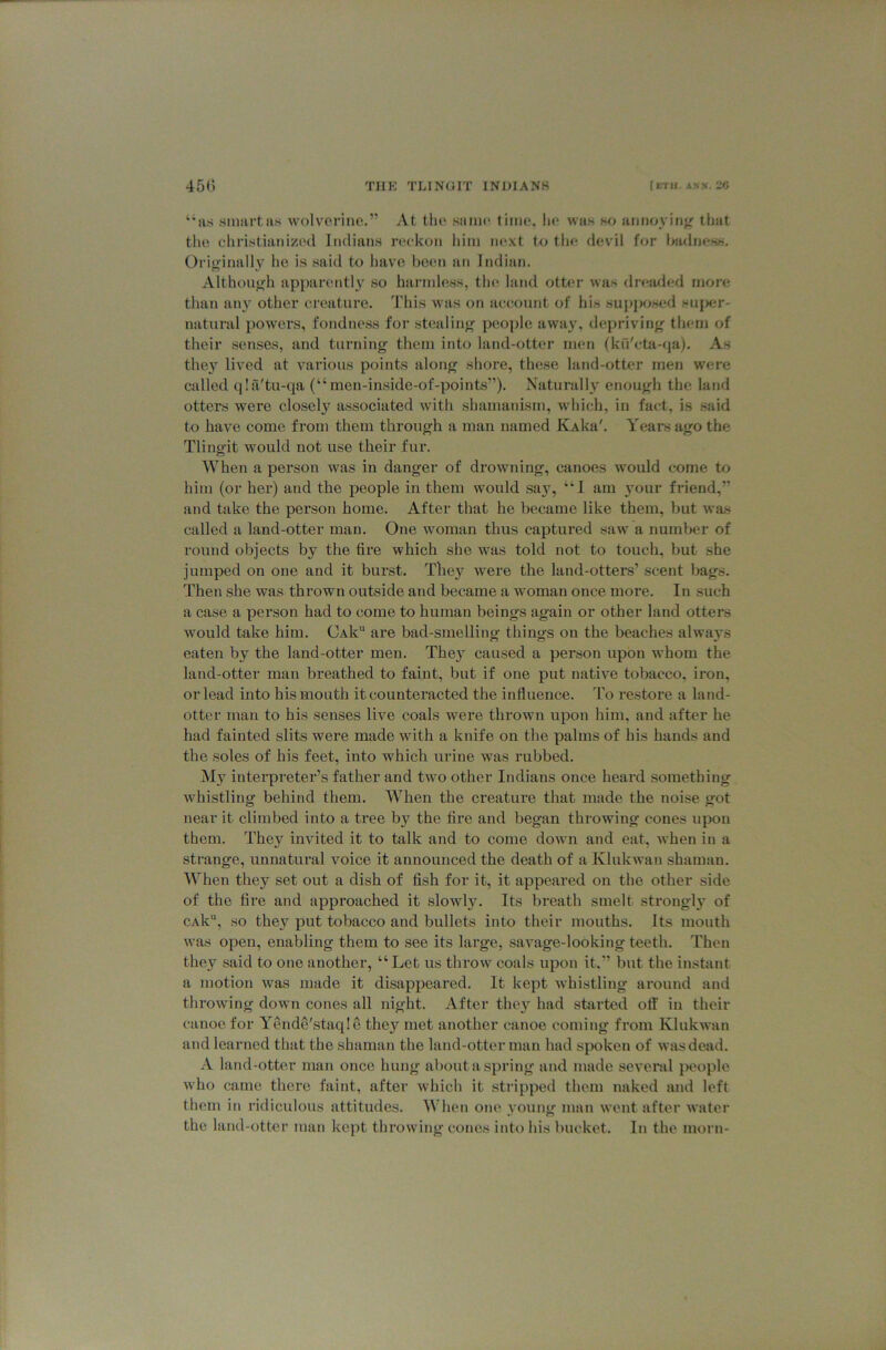 “as smart as wolverine.” At tlie same time, he was so annoying that the cliristianized Indians n^’kon him next to tin; devil for ha<Iness. Originally he is said to have been an Indian. Although apparently' so harmless, the land ott<;r was dread(;d more than any other creature. This was on account of Iiis supposed Huj>er- natural powers, fondness for stealing people away, depriving them of their senses, and turning them into land-otter men fku'eta-qa). As they' lived at various points along shore, these land-otter men were called qia'tu-qa (“ men-inside-of-points”). Naturally enough the land otters were closely associated with shamanism, wdiich, in fact, is said to have come from them through a man named KAka'. Years ago the Tlingit would not use their fur. When a person was in danger of drowning, canoes would come to him (or her) and the people in them would say, “1 am ymur friend,” and take the person home. After that he became like them, but was called a land-otter man. One woman thus captured saw a number of round objects by the fire which she was told not to touch, but she jumped on one and it burst. They' were the land-otters’ scent bags. Then she was thrown outside and became a woman once more. In such a case a person had to come to human beings again or other land otters would take him. CAk are bad-smelling things on the beaches always eaten by the land-otter men. They' caused a person upon whom the land-otter man breathed to faint, but if one put native tobacco, iron, or lead into his mouth it counteracted the influence. To restore a land- otter man to his senses live coals were thrown upon him, and after he had fainted slits were made with a knife on the palms of his hands and the soles of his feet, into which urine was rubbed. My interpreter’s father and two other Indians once heard something whistling behind them. When the creature that made the noise got near it climbed into a tree by the fire and began throwing cones upon them. They' invited it to talk and to come down and eat, when in a strange, unnatural voice it announced the death of a Klukwan shaman. When they set out a dish of fish for it, it appeared on the other side of the fire and approached it slowly. Its breath smelt strongly' of cAk“, so they' put tobacco and bullets into their mouths. Its mouth was open, enabling them to see its large, savage-looking teeth. Then they said to one another, “Let us throw coals upon it.” but the instant a motion Avas made it disappeared. It kept Avhistling around and throwing down cones all night. After they' had sbirted off in their canoe for YendS'staqIe they met another canoe coming from Klukwan and learned that the shaman the land-otter man had spoken of was dead. A land-otter man once hung about a spring and made seA'eral people Avho came there faint, after which it stripped them naked and left them in ridiculous attitudes. When one young man went after A\ater the land-otter man kept throwing cones into his bucket. In the morn-