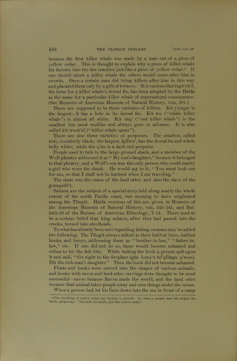 bocauso the iirst killer whale was made by a man out of a piece of yellow cedar. This is thought to explain why a pie<;e of kilh;r-whale fat thrown into the fire crackles just like a piece of yellow cedar. If one should shoot a killer whale the others would come afU-r him in crowds. Once a certain man did bring killers after him in this way and placated them only by a gift of tobacco. It is curious that lAgu'ckli, the term for a killer whale’s dorsal fin, has been adopted by the Ilaida as the name for a particular killer whale of supernatural consequence. (See Memoirs of American Museum of Natural IIistor\% vni, 201.) There are supposed to be three varieties of killers. Kit vi3’agu' is the largest; it has a hole in its dorsal fin. Kit wu (“white killer whale”) is almost all white. Kit ciiq! (“red killer whale”) is the smallest but most warlike and always goes in advance. It is also called kit wusa'ni (“killer-whale spear”). There are also three varieties of porpoises. The smallest, called tcitc, is entirely black; the largest, igilwu', has the dorsal fin and whole belly white; while the q!an is a dark-red porpoise. People used to talk to the large ground shark, and a member of the Wolf phratry addressed it as “ M}’^ son’s daughter,” because it belonged to that phratrv, and a Wolf’s son was the onl}^ person who could raarrj' a girl who wore the shark. He would say to it, “You must look out for me, so that I shall not be harmed when I am traveling.” The skate was the canoe of the land otter, and also the slave of the gonaqAde't. Salmon are the subject of a special stoiy told along nearly the whole extent of the north Pacific coast, but seeming to have originated among the Tlingit. Haida versions of this are given in Memoirs of the American Museum of Natural Histoiy, viir, 243-245, and Bul- letin 29 of the Bureau of American Ethnolog}^, 7-14. There used to be a curious belief that king salmon, after they had passed into the creeks, turned into steelheads. To what has already been said regarding fishing customs ma}* be added the following: The Tlingit always talked to their halibut lines, halibut hooks, and buoys, addressing them as “brother-in-law,” “father-in- law,” etc. If one did not do so, these would become ashamed and refuse to let the fish bite. While baiting the hook a person spit upon it and said, “Go right to the fireplace (giin kAiiA'x tci'gidagu qlwAn). Hit the rich man’s daughter” Then the hook did not become ashamed. Floats and hooks were carved into the shapes of various animals, and hooks with raven and land-otter carvings were thought to be most successful—raven because Raven made the world, and the land otter because that animal takes people away and sees things under the ocean. When a person had let his lines down into the sea in front of a camp a The cmckliuif of yellow cedar has become a proverb. So, when a person uses his tongue too freely, jHJople say, “ Von bilk too much, just like j’ellow cedar.”