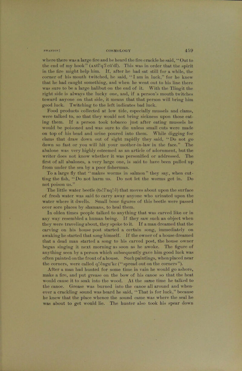 wliere there was a larg'e tire and he heard the lire crackle he said, “Out to the end of 1113’^ hook'’ (Axti'qli cu'di). This was in order that the spirit in the tire might help him. If, after he had sat still for a while, the corner of his mouth twitched, he said, “I am in luck,” for he knew that he had caught something, and when he went out to his line there Avas sure to be a large halibut on the end of it. With the Tlingit the right side is alwaj^s the lucky’ one, and, if a person's mouth twitches toward any’one on that side, it means that that person will lu’ing him good luck. Twitching to the left indicates bad luck. Food products collected at low tide, especially mussels and clams, were talked to, so that the}’^ would not bring sickness upon those eat- ing them. If a person took tobacco just after eating mussels he would be poisoned and was sure to die unless small cuts were made on top of his head and urine poured into them. While digging for clams that draw down out of sight rapidU’ they said, “ Do not go down so fast or you will hit your motlier-in-law in the face.” The abalone was veiy highly’ esteemed as an article of adornment, but the writer does not know whether it was per.sonilied or addressed. The first of all abalones, a very large one, is said to have been i)ulled up from under the sea by a poor fisherman. To a large fly that “makes worms in salmon” they say’, when cut- ting the fish, “Do not harm us. Do not let the worms get in. Do not poison us.” The little water beetle (tsli'nq! e) that moves about upon the surface of fresh water was said to carry away anyone who urinated upon the water where it dwells. Small bone figures of this beetle Avere passed over sore places by^ shamans, to heal them. In olden times people talked to anything that was carved like or in any’ Avay’ reseml)led a human being. If they saAv such an object Avhen they’ Avere traveling about, they'^ spoke to it. If a man dreamed that the carving on his house post started a certain song, immediately on awaking he started that song himself. If the owner of a house dreamed that a dead man started a song to his carved post, the house owner began singing it next morning as soon as he aAVoke. The figure of anything seen bv a person which subsequently gave him good luck Avas often painted on the front of a house. Such paintings, when placed near the corners, Avere called qlengu'kc (“spread out on the corners”). After a man had hunted for some time in vain he Avould go ashore, make a fire, and put grease on the boAv of his canoe so that the heat Avould cause it to soak into the Avood. At the same time he talked to the canoe. Grease was burned into the canoe all around and Avhen- eA’er a crackling .sound Avas heard he said, “That is for luck,” because he kneAV that the place whence the sound came was Avhere the seal he was about to get Avould lie. The hunter also took his spear down