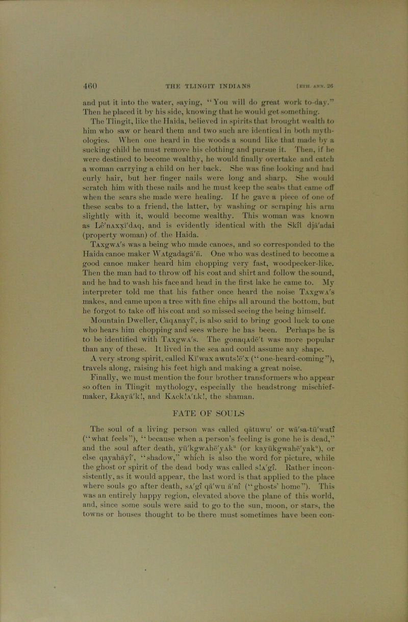 and put it into the water, saying, “^'ou will do great work to-day/’ Then he placed it l)y his side, knowing that he would get wiinething. The 'I'lingit, like the llaida, believed in spirits that brought w'ealth to him who saw or hoard them and two such ai’c. identical in both mv'th- ologies. When one heard in the woods a sound like that made by a sucking child he must remove his clothing and j)ursue it, 'I’hen, if he were destined to become wealthy, he w'ould linally overtiike and catch a woman cariwing a child on her back. She was line looking and had curly hair, but her finger nails were long and sharp. She w<mld scratch him with these nails and he must keep the scabs that came off M’hoii the scars she made were healing. If he gave a piece of one of these scabs to a friend, the latter, by washing or scraping his arm slightly with it, would become wealthy. This woman was known as Le'iiAxxT'dAq, and is evidently identical with the Skil dja'adai (property woman) of the llaida. TAxgwA's was a being who made canoes, and so corresponded to the llaida canoe maker WAtgadaga'n. One who was destined to become a good canoe maker heard him chopping veiy fast, woodpecker-like. Then the man had to throw oil' his coat and shirt and follow the .sound, and he had to wash his face and head in the first lake he came to. interpreter told me that his father once heard the noise TAXgwA's makes, and came upon a tree with fine chips all around the bottom, but he forgot to take off his coat and so missed seeing the being himself. Mountain Dweller, CaqAiiayi', is also said to bring good luck to one who hears him chopping and sees where he has been. Perhaps he is to be identified with TAXgwA's. The gonaqAde't was more popular than any of these. It lived in the sea and could assume anj shape. A very strong spirit, called Kl'wax awutsle'x (“one-heard-coming”), travels along, raising his feet high and making a great noise. Finally, we must mention the four brother transformers who appear so often in Tlingit mytholog}^ especially the headstrong mischief- maker, LkaytVk!, and KAcklA'Lk!, the shaman. FATE OF SOULS The soul of a living person was called qiituwu' or wii'sa-tu'wati (“■what feels”), “ because when a person’s feeling is gone he is dead,” and the soul after death, yu'kgwAhe'yAk (or kayukgwahe'vak), or else tiayahayi', “shadow,” which is also the word for picture, while the ghost or spirit of the dead body was called slA'gi. Rather incon- sistentl}^, as it would appear, the last word is that applied to the place where souls go after death, sA'gi qii'wu a'lu (“ghosts' home”). This Avas an entirely happ3 rc'gion, elevated above the jilane of this w«wld, and, since some souls were said to go to the sun, moon, or stars, the towns or houses thought to be there must sometimes have been con-