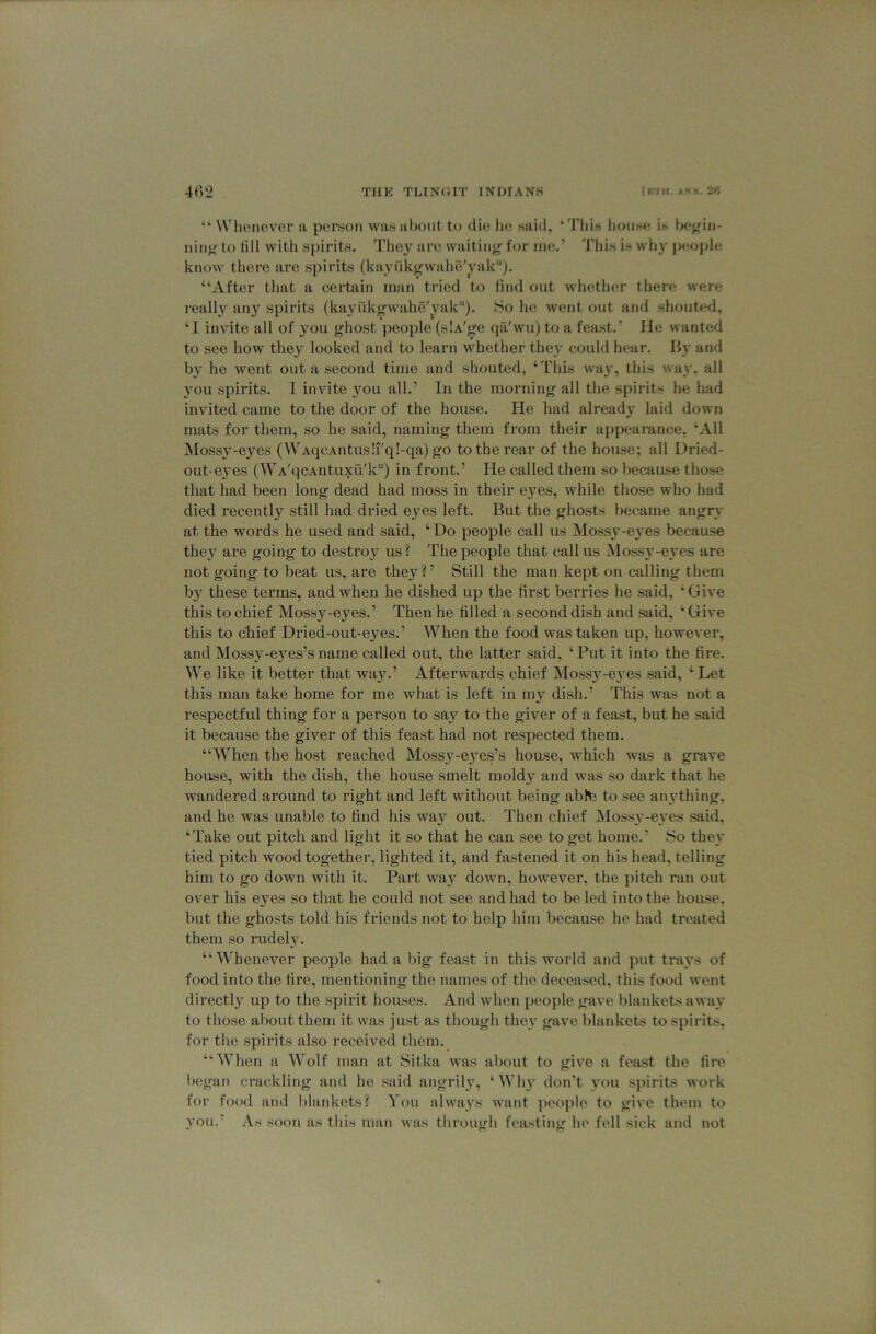 “ NVlu'novcr a por.son was about to clu; lu; said, ‘d'his house is f>egiij- iiin^- to (ill with spirits. They are waiting for me.’ This is why jKiople know there are spirits (kayfikgwalie'yak). “After that a certain man tried to lind out whether there were I’eall}' any spirits (kayukgwahe'yak“). So he went out and .shouted, ‘I invito all of 3^011 ghost people (slA'ge (lii'wu) to a feast.’ He wanted to see how they looked and to learn whether the}' could hear. B}’ and b}' he went out a second time and .shouted, ‘This way, this way. all you spirits. 1 invite you all.’ In the morning all the spirits he liad invited came to the door of the house. He had alread}' laid down mats for them, so he said, naming them from their appearance, ‘All Mossy-eyes (WAqcAntus!i'q!-qa) go to the rear of the hou.se; all Dried- oiit-e}'es (WA'qcAntuxu'k) in front.’ He called them so because tho.se that had been long dead had moss in their eyes, while those who had died recently still had dried ej'es left. But the ghosts became angrv at the words he used and said, ‘ Do people call us Moss^'-e^'es because they are going to desti’oy us? The people that callus Mo.ss}’-e\'es are not going to beat us, are they?’ Still the man kept on calling them b}' these terms, and when he dished up the first berries he .said, ‘Give this to chief Mossy-eyes.’ Then he tilled a second dish and said, ‘ Give this to chief Dried-out-eyes.’ When the food was taken up, however, and Mossy-e5'es’sname called out, the latter said, ‘Put it into the fire. We like it better that way.’ Afterwards chief Mossy-eyes said, ‘ Let this man take home for me what is left in my dish.’ This was not a respectful thing for a person to say to the giver of a feast, but he said it because the giver of this feast had not respected them. “When the host reached Moss}'-eyes’s house, which was a grave house, with the dish, the house smelt moldy and was so dark that he wandered around to right and left without being abte to see anything, and he was unable to find his way out. Then chief jMoss3’-e}’es said. ‘Take out pitch and light it so that he can see to get home.’ So the}* tied pitch wood together, lighted it, and fa.stened it on his head, telling him to go down with it. Part wa}' down, however, the pitch ran out over his eyes so that he could not see and had to be led into the house, but the ghosts told his fitiends not to help him because he had treated them so rudel}'. “Whenever people had a big feast in this world and put trays of food into the tire, mentioning the names of the deceased, this food went directly up to the spirit houses. And when people gave blankets awav to those about them it was just as though the}' gave blankets to spirits, for the spirits also received them. “When a Wolf man at Sitka was about to give a feast the tire began crackling and he .said angrily, ‘Wh}' don't }'ou spirits work for food and blankets? You always want people to give them to vou.’ As .soon as this man was through fea.sting he fell sick and not