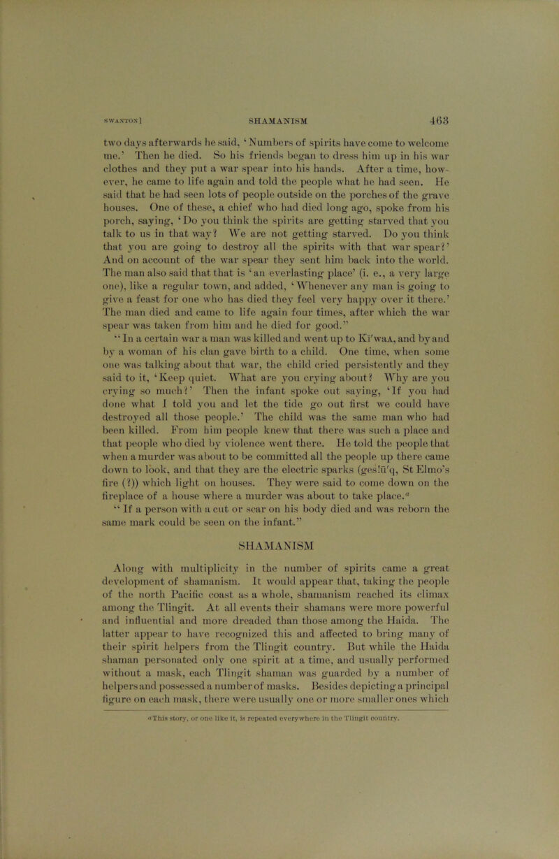 two (lii3’s afterwards he said, ‘ Numbers of spirits have come to welcome me.' Then he died. So his friends began to dress him up in his war clothes and they put a war spear into his hands. After a time, how- ever, he came to life again and told the people what he had seen. He said that he had seen lots of people outside on the porches of the grave houses. One of these, a chief who had died long ago, spoke from bis porch, saying, ‘ Do you think the spirits are getting starved that you talk to us in that wa}^? We are not getting starved. Do you think that 3’ou are going to destroy all the spirits with that war spear?’ And on account of the war spear they sent him back into the world. The man also said that that is ‘an everlasting place’ (i. e., a veiy large one), like a regular town, and added, ‘Whenever ain^ man is going to give a feast for one who has died the}' feel very happy over it there.’ The man died and came to life again four times, after which the war spear w'as taken from him and he died for good.” “In a certain war a man was killed and went up to Kl'waA, and bj'^and bv a woman of his clan gave birth to a child. One time, when some one was talking about that war, the child cried persistentl}'^ and the}'^ .said to it, ‘Keep (luiet. What are }'ou crying about? Wh}' are you crying so much?’ Then the infant spoke out sa\nng, ‘If you had done what I told }'ou and let the tide go out first we could have destroyed all those people.’ The child was the same man who had been killed. From him people knew that there was such a place and that people who died l)y violence went there. He told the people that when a murder was about to be committed all the people up there came down to look, and that the}' are the electric sparks (geslu'q, St Elmo's fire (?)) which light on houses. They were said to come down on the fireplace of a house where a murder was about to take place. “ If a person with a cut or scar on his body died and was reborn the same mark could be seen on the infant.” SHAMANISM Along with multiplicity in the number of spirits came a great development of shamanism. It would appear that, taking the people of the north Pacific coast as a whole, shamanism reached its climax among the Tlingit. At all events their shamans were more powerful and influential and more dreaded than those among the Haida. The latter appear to have recognized this and affected to bring many of their spirit helpers from the Tlingit country. But while the Haida shaman personated only one spirit at a time, and usually performed without a mask, each Tlingit shaman was guarded by a number of helpers and po.s.se.ssed a number of masks. Besides depicting a principal figure on each mask, thei’e were usually one or more smaller ones which «This story, or one like it, is repeateil everywhere in the Tlingit country.
