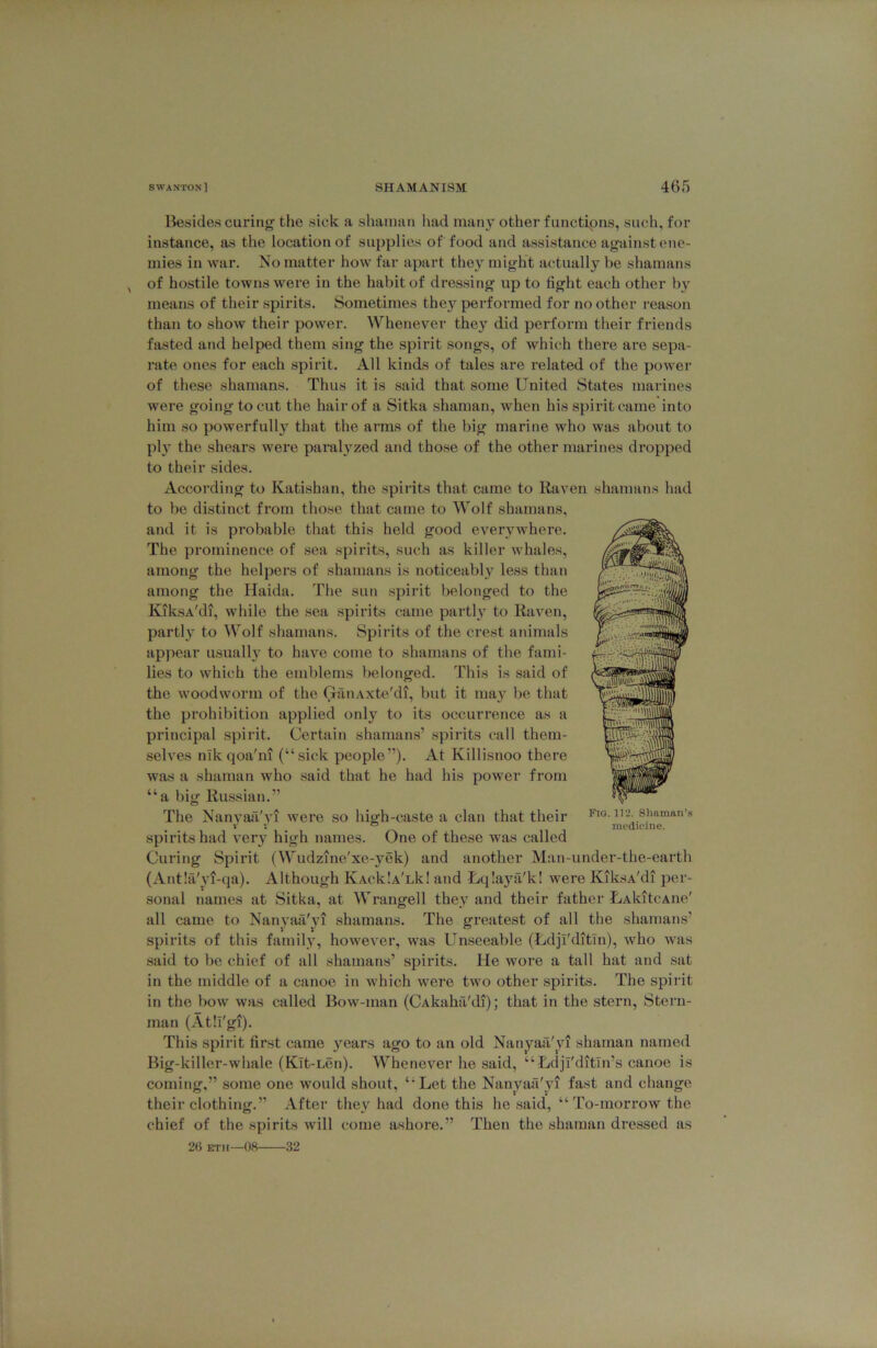 Besides curing the sick a shaman had many other f unctipns, such, for instance, as the location of supplies of food and assistance against ene- mies in war. No matter how far apart they might actually be shamans of hostile towns were in the habit of dressing up to fight each other by means of their spirits. Sometimes they performed for no other reason than to show their power. Whenever they did perform their friends fasted and helped them sing the spirit songs, of which there are sepa- rate ones for each spirit. All kinds of tales are related of the power of these shamans. Thus it is said that some United States marines were going to cut the hair of a Sitka shaman, when his spirit came into him so powerfully that the arms of the big marine who was about to pi} the shears were paralyzed and those of the other marines dropped to their sides. According to Katishan, the spirits that came to Raven shamans had to be distinct from those that came to Wolf shamans, and it is probable that this held good everywhere. The prominence of sea spirits, such as killer whales, among the helpers of shamans is noticeably less than among the Haida. The sun spirit belonged to the KiksA'di, while the sea spirits came partly to Raven, partly to Wolf shamans. Spirits of the crest animals appear usually to have come to shamans of the fami- lies to which the emblems belonged. This is said of the woodworm of the GrinAxte'di, but it may be that the prohibition applied only to its occurrence as a principal spirit. Certain shamans’ spirits call them- selves nik qoa'ni (“sick people”). At Killisnoo there was a shaman who said that he had his power from “a big Russian.” The Nanyaii'yi were so high-caste a clan that their spirits had very high names. One of these was called Curing Spirit (Wudzine'xe-yek) and another Man-under-the-earth (Ant!a'yi-qa). Although KAcklATk! and Lqlaya'k! were KiksA'di per- sonal names at Sitka, at Wrangell they and their father LAkitcAne' all came to Nanyaa'yi shamans. The greatest of all the shamans’ spirits of this family, however, was Unseeable (Udjl'ditln), who was said to be chief of all shamans’ spirits. He wore a tall hat and sat in the middle of a canoe in which were two other spirits. The spirit in the bow was called Bow-man (CAkaha'di); that in the stern. Stern- man (Atll'gi). This spirit first came years ago to an old Nanyaa'yi shaman named Big-killer-whale (Klt-Len). Whenever he said, “Udjl'ditin’s canoe is coming,” some one would shout, “Let the Nanyaa'yi fast and change their clothing.” After they had done this he said, “'ro-niorrow the chief of the spirits will come ashore.” 'Then the shaman dressed as Fig. 112. Shaman’s medicine. 26 eth—08 32