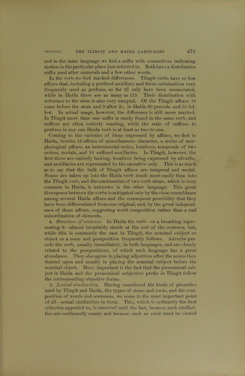 iind in tlic same hing’uage we lind a suffix with connectives indicating motion in the particular place just referred to. Both have a distributive suffix used after numerals and a few other words. In the verb we lind marked dilierences. Tlingit verbs have so few affi.xes that, including a prefixed auxiliaiy and three substantives very freiiuentlj^ used as prefixes, so far 27 only have been enumerated, while in Ilaida there are as many as 115. Their distril)ution with reference to the stem is also veiy unequal. Of the Tlingit affixes 1<S come before the stem and 9 after it; in Ilaida 60 precede and 55 fol- low. In actual usage, however, the difference is still more marked. In Tlingit more than one suffix is rarely found in the same verb, and suffixes are often entirely wanting, wdiile the ratio of suffixes to prefixes in atn’ one Ilaida verb is at least as two to one. Coming to the varieties of ideas expressed b}'^ affixes, we find in Ilaida, l)esides 16 affixes of miscellaneous character, a series of mor- phological affixes, an instrumental series, locatives, temporals of two orders, modals, and 10 suffixed auxiliaries. In Tlingit, however, the first three ai’e entirely lacking, locatives being expressed by adverbs, and auxiliaries are represented by the causative only. This is as much as to say that the bulk of Tlingit affixes are temporal and modal. Nouns are taken i;p into the Ilaida verb much more easily than into the Tlingit verb, and the combination of two verb stems, which is very common in Ilaida, is unknown in the other language. This great divergence between the verbs is mitigated only by the close resemblance among several Ilaida affixes and the consequent possibility that they have been differentiated from one original, and, by the great independ- ence of those affi.xes, suggesting word composition rather than a real subordination of elements. 4. Structure of sente^ice. In Plaida the verb—or a breathing repre- senting it—almost invariably stands at the end of the sentence, but, while this is commonly the case in Tlingit, the nominal subject or object or a noun and postposition frequently follows. Adverbs pre- cede the verb, usually immediateh', in both languages, and are closely related to the postpositions, of which each language has a great abundance. They also agree in ])lacing adjectives after the nouns the}' depend upon and usually in placing the nominal subject before the nominal object. More important is the fact that the pronominal sub- ject in Ilaida and the pronominal subjective prefix in Tlingit follow the corresponding objective forms. 5. Lexical ximilarities. Having considered the kinds of phonetics used by Tlingit and Ilaida, the types of sterns and roots, and the com- position of woi’ds and sentences, we come to the most impoidant point of all—actual similarities in form. This, which is ordinarily the fii'st criterion appealed to, is I’eserved until the last, because such similari- ties are confessedly scanty and because such as exist must be viewed