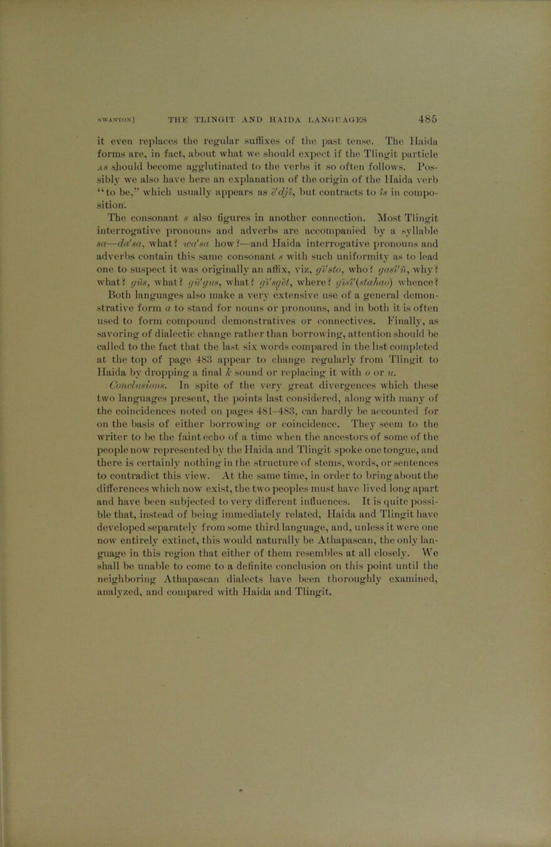 it even replaces the reg'ular suttixes of the past tense. The Ilaida forms are, in fact, about what we should expect if the Tlinjrit particle AS should become agglutinated to the verbs it so often follows. Pos- sibly we also have here an explanation of the origin of the Ilaida verl) “to be,” which usuall}' appears as e'djt, but contracts to ts in compo- sition. The consonant s also figures in another connection. Most Tlingit interrogative pronouns and adverbs are accompanied by a syllable sa—cfa'iW, what? wa'sa how?—and Haida interrogative pronouns and adverbs contain this same consonant s with such uniformity as to lead one to suspect it was originally an affix, viz, gVsto, who? gast'u., why? what? gm, what? gu'gus^ Avhat? gisget^ where? gist'{st,ahao) whence? Both languages also make a veiy extensive use of a general demon- strative form a to stand for nouns or })ronouns, and in both it is often used to form compound demonstratives or connectives. Finally, as savoring of dialectic change rather than borrowing, attention should be called to the fact that the last six words compared in the list completed at the top of page 483 appear to change regidarl} from Tlingit to Ilaida bj’ dropping a final k sound or replacing it with o or u. Co7iclusio))s. In spite of the veiy great divergences which these two languages present, the points last considered, along with many of the coincidences noted on pages 481-483, can hardly be accounted for on the basis of either borrowing or coincidence. They seem to the writer to be the faint echo of a time Avhen the ancestors of some of the people now represented by the Haida and Tlingit spoke one tongue, and there is certainly nothing in the structure of stems, words, or sentences to contradict this view. At the same time, in order to bring about the differences which now exist, the two peoples must have lived long apart and have been subjected to very different influences. It is (juite possi- ble that, instead of being immediately related, Haida and Tlingit have developed separakdy from some third language, and, unless it were one now entirely extinct, this would naturally be Athapascan, the only lan- guage in this region that either of them resembles at all closely. ^V'^e shall be unable to come to a definite conclusion on this point until the neighboring Athapascan dialects have been thoroughly examined, anal3'zed, and compared with Haida and Tlingit.