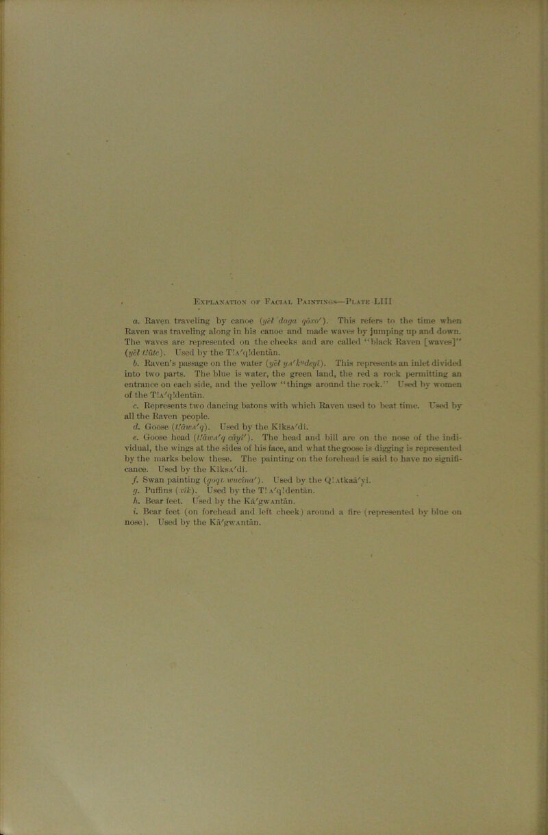 a. Raven traveling by canoe {yet duga qdxo'). This refers to the time when Raven was traveling along in his canoe and made waves by jumping up and down. Tlie waves are represented on the cheeks and are called “black Raven [waves]” {yet tiutc). Used by the T!A^q!dentan. b. Raven’s passage on the water {yet yA'k^deyt). This represents an inlet divided into two parts. The blue is water, the green land, the red a roi-k permitting an entrance on each side, and the yellow “things around the rock.” Used by women of the T!A''q!dentin. c. Represents two dancing batons with which Raven used to beat time. Used by all the Raven people. d. Goose {L'divA'q). Used by the KiksA'di. e. Goose head [dawA'q cdyi'). The head and bill are on the nose of the indi- vidual, the wings at the sides of his face, and what the goose is digging is represented by the marks below these. The painting on the forehead is said to have no signifi- cance. Used by the KiksA'di. /. Swan painting (<70171. wuctna'). Used by the Q! Atkaa'yi. g. Puffins (.r<^). Used by the T! A''q!dentun. h. Bear feet. Used by the Ka'gWAntan. i. Bear feet (on forehead and left cheek) around a fire (represente<l by blue on nose). Used by the Ka'gwAntfm.