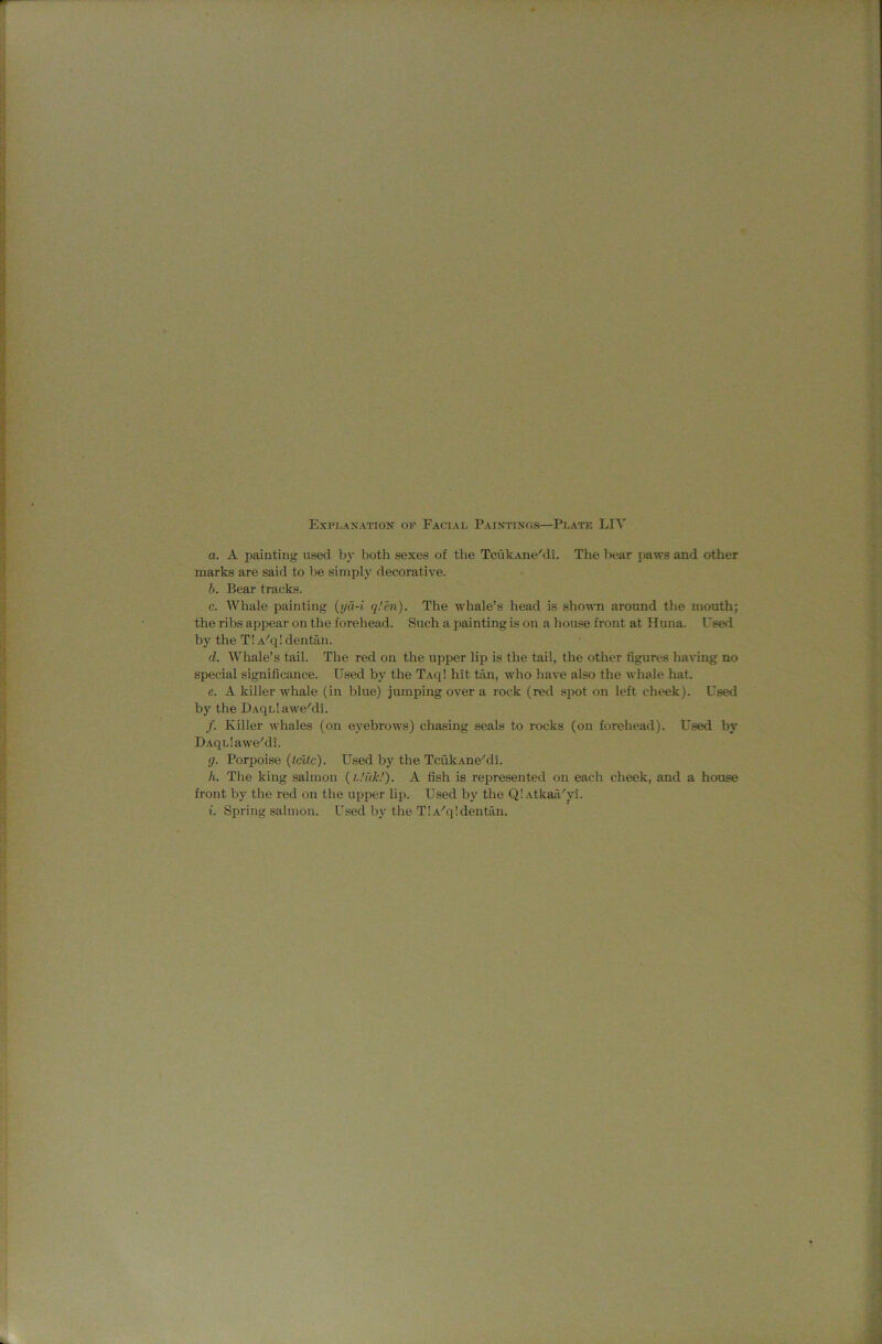 a. A painting used by both sexes of the TcukAiie'di. The liear paws and other marks are said to be simply decorative. b. Bear tracks. c. Whale painting {ya-i q.’m). The whale’s head is shown around the mouth; the ribs appear on the forehead. Such a painting is on a house front at Huna. Used by the T! A'q! dentan. d. Whale’s tail. The red on the upper lip is the tail, the other figures having no special significance. Used by the Taq! hit tan, who have also the whale hat. e. A killer whale (in blue) jumping over a rock (red spot on left cheek). Used by the DAqLlaweMl. /. Killer whales (on eyebrows) chasing seals to rocks (on forehead). Used by UAqLlawe'di. g. Porpoise {Icitc). Used by the TcukAue'di. h. The king salmon {Link!). A fish is represented on each cheek, and a house front by the red on the upper liji. Used by the Q!Atkaii'yi. i. Spring salmon. Used by the TlA'qldentan.