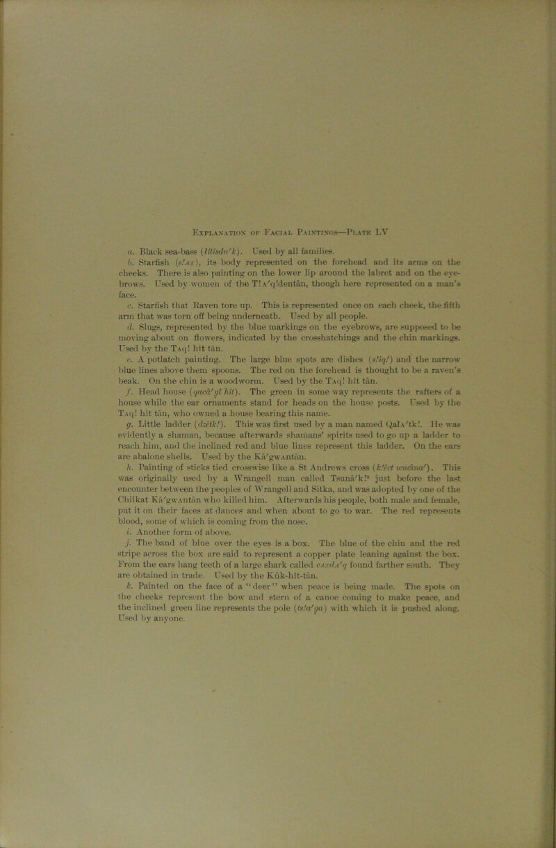 a. Black sea-bass {fUisdn'k). Used by all families. h. Starfish {s.’a.v), its borly represented on the forehead and its arms on the cheeks. There is also painting on the lower lip around the labret and on the eye- brows. Used by women of the T! A'qldentan, though here represented on a man’s face. c. Starfish that Raven tore up. This is represented once on each cheek, the fifth arm that was torn off being underneath. Used by all people. (I. Slugs, represented bj' the blue markings on the eyebrows, are supposed to be moving about on flowers, indicated by the crosshatchings and the chin markings. Used by the Taq! hit tan. e. A potlatch painting. The large blue spots are dishes {sHqf) and the narrow blue lines above them spoons. The red on the forehead is thought to be a raven’s beak. On the cbin is a woodworm. Used by the Taq! hit tan. /. Head house {fjacd'i/i hit). The green in some way represents the rafters of a house while the ear ornaments stand for heads on the house posts. Used by the T.\q! hit tiin, who owned a house bearing this name. g. Little ladder (dzefU'). This was fimt u,sed by a man named Qal.c'tkl. He was evidently a shaman, because afterwards shanians’ spirits used to go up a ladder to reach him, and the inclined red and blue lines represent this ladder. On the ears are abalone shells. Used by the KfUgwAntfin. h. Painting of sticks tied crosswise like a St Andrews cross {k.'ect ivuclna'). This was originally used by a Wrangell man called Tsunfi''k! just before the la.-=t encounter between the peoples of Wrangell and Sitka, and was adopted by one of the Chilkat Ka'gwAiitan who killed him. Afterwards his people, both male and female, put it on their faces at dances and when about to go to war. The red represents blood, some of which is coming from the nose. i. Another form of above. j. The band of blue over the eyes is a box. The blue of the chiu and the red stripe across the box are said to represent a copper plate leaning against the box. From the ears hang teeth of a large shark called catiIa'q found farther south. They are obtained in trade. Used by the Kiik-hit-tan. k. Painted on the face of a “deer” when peace is being made. The sjxits on the cheeks represent the bow and stern of a canoe coming to make jieace, and the inclined green line represents the pole (ts.'a'ga) with which it is pushed along. Used by anyone.