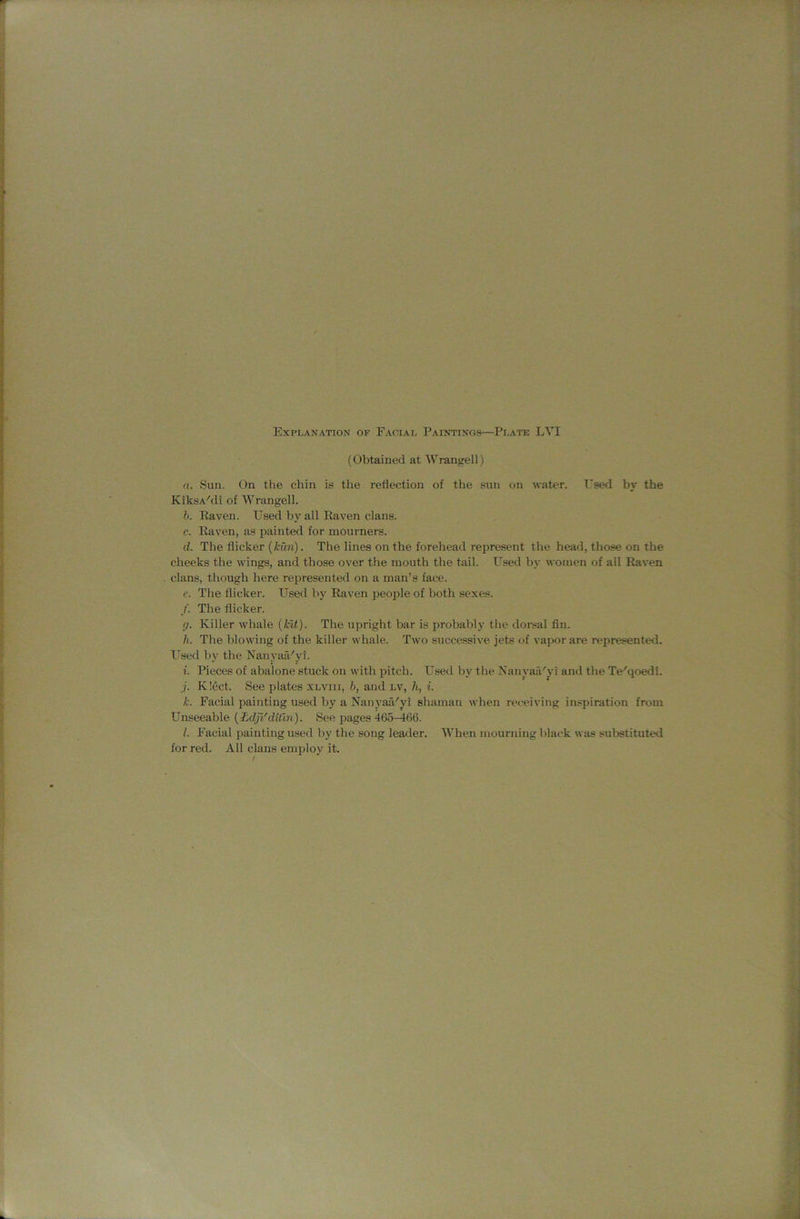 (Obtained at Wrangell) a. Sun. On the chin is the reflection of the sun on water. Used by the KiksA'di of Wrangell. b. Raven. Used by all Raven clans. c. Raven, as painted for mourners. d. The flicker (kun). The lines on the forehead represent the head, those on the cheeks the wings, and those over the mouth the tail. Used by women of all Raven clans, though here represented on a man’s face. e. The flicker. Used by Raven people of both sexes. /. The flicker. (). Killer whale {kit). The upright bar is probably the doi'sal fln. h. The blowing of the killer whale. Two successive jets of vapor are represented. Used by the NanyarUyi. i. Pieces of abalone stuck on with pitch. Used by the Nanyaa'yi ami the Te'qoedi. j. K!ect. See plates xlviii, b, and lv, h, i. k. Facial painting used by a Naii}’aa''yi shaman when receiving inspiration from Unseeable {Ldjl'dtiln). See pages 465-466. l. Facial painting used by the song leader. When mourning black was substituted for red. All clans employ it.