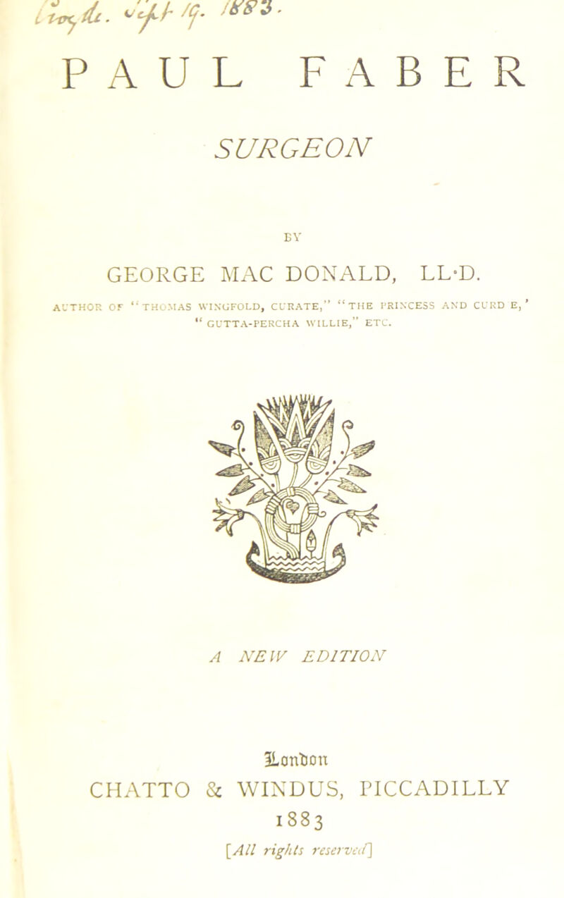 it-ojdi. /(j- '***■ PAUL FABER SURGEON BY GEORGE MAC DONALD, LL-D. AUTHOR OF ‘‘ THOMAS WINGFOLD, CURATE, “THE PRIN'CESS AND CURD E, ’ u GUTTA-PERCHA WILLIE,” ETC. A NEW EDITION Eontion CHATTO & WINDUS, PICCADILLY 1883 [All rights reserved]