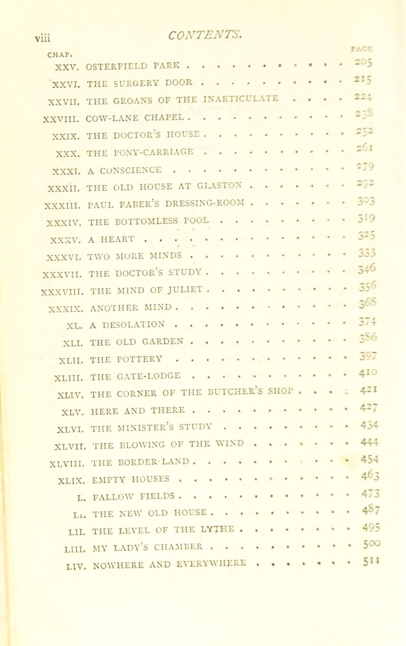 viii TAOE CHAP. XXV. OSTERFIELD PARK XXVI. THE SURGERY DOOE XXVII. THE GROANS OF THE INARTICULATE .... XXVIII. COW-LANE CHAPEL XXIX. THE DOCTOR’S HOUSE XXX. THE PONY-CARRIAGE XXXI. A CONSCIENCE XXXII. THE OLD HOUSE AT GI.ASTON XXXIII. PAUL FAEER’S DRESSING-ROOM XXXIV. THE BOTTOMLESS POOL XXXV. A HEART XXXVI. TWO MORE MINDS XXXVII. THE DOCTOR’S STUDY XXXVIII. THE MIND OF JULIET XXXIX. ANOTHER MIND XL. A DESOLATION XLI. THE OLD GARDEN XLII. THE POTTERY XLIII. THE CATE-LODGE XLIV. THE CORNER OF THE BUTCHER’S SHOP • • • - 421 XLV. HERE AND THERE XLVI. THE MINISTER’S STUDY 454 XLVII. THE BLOWING OF THE WIND 444 XLVIII. THE BORDER-LAND 454 XLIX. EMPTY HOUSES 4^3 L. FALLOW FIELDS Li. THE NEW OLD HOUSE 4S7 LII. THE LEVEL OF THE LYTHE 495 LIII. MY LADY’S CHAMBER 500 LIV. NOWHERE AND EVERYWHERE 215 224 23S 232 2Cl 279 319 325 333 346 356 36s 3S6 397