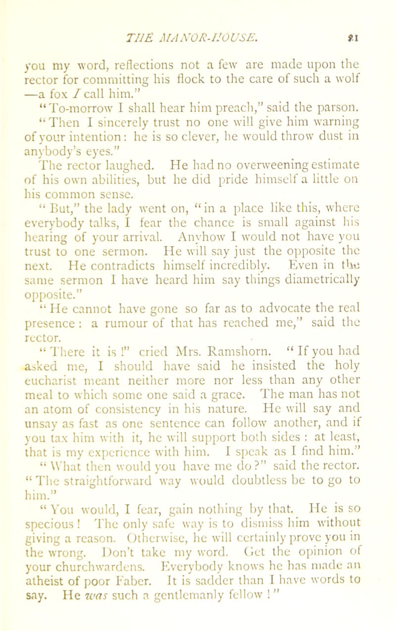 you my word, reflections not a few are made upon the rector for committing his flock to the care of such a wolf —a fox / call him.” “To-morrow I shall hear him preach,” said the parson. “ Then I sincerely trust no one will give him warning of your intention: he is so clever, he would throw dust in anybody’s eyes.” The rector laughed. He had no overweening estimate of his own abilities, but he did pride himself a little on his common sense. “ But,” the lady went on, “ in a place like this, where everybody talks, I fear the chance is small against his hearing of your arrival. Anyhow I would not have you trust to one sermon. He will say just the opposite the next. He contradicts himself incredibly. Even in the same sermon I have heard him say things diametrically opposite.” “ He cannot have gone so far as to advocate the real presence : a rumour of that has reached me,” said the rector. “ There it is !” cried Mrs. Ramshorn. “ If you had asked me, I should have said he insisted the holy eucharist meant neither more nor less than any other meal to which some one said a grace. The man has not an atom of consistency in his nature. He will say and unsay as fast as one sentence can follow another, and if you tax him with it, he will support both sides : at least, that is my experience with him. I speak as I find him.” “ What then would you have me do ?” said the rector. “ The straightforward way would doubtless be to go to him.” “ You would, I fear, gain nothing by that. He is so specious ! The only safe way is to dismiss him without giving a reason. Otherwise, he will certainly prove you in the wrong. Don’t take my word, (let the opinion of your churchwardens. Everybody knows he has made an atheist of poor Faber. It is sadder than I have words to say. He 7ms such a gentlemanly fellow ! ”