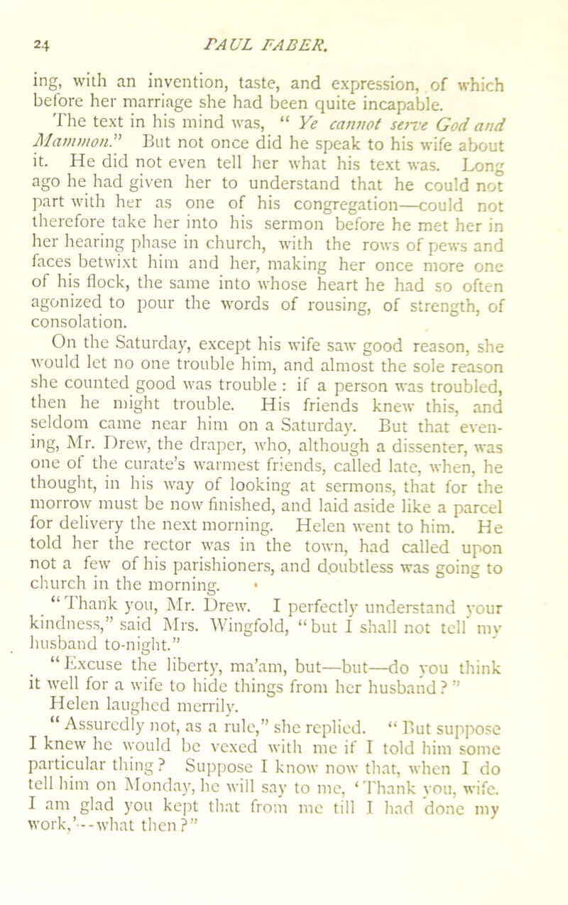 ing, with an invention, taste, and expression, of which before her marriage she had been quite incapable. The text in his mind was, “ Ye cannot serve God and Mammon.” But not once did he speak to his wife about it. He did not even tell her what his text was. Long ago he had given her to understand that he could not part with her as one of his congregation—could not therefore take her into his sermon before he met her in her hearing phase in church, with the rows of pews and faces betwixt him and her, making her once more one of his flock, the same into whose heart he had so often agonized to pour the words of rousing, of strength, of consolation. On the Saturday, except his wife saw good reason, she would let no one trouble him, and almost the sole reason she counted good was trouble : if a person was troubled, then he might trouble. His friends knew this, and seldom came near him on a Saturday. But that even- ing, Mr. Drew, the draper, who, although a dissenter, was one ot the curate’s warmest friends, called late, when, he thought, in his way of looking at sermons, that for the morrow must be now finished, and laid aside like a parcel for delivery the next morning. Helen went to him. He told her the rector was in the town, had called upon not a few of his parishioners, and doubtless was going to church in the morning. “ I hank you, Mr. Drew. I perfectly understand your kindness,” said Mrs. Wingfold, “but I shall not tell my husband to-night.” “Excuse the liberty, ma’am, but—but—do you think it well for a wife to hide things from her husband ? ” Helen laughed merrily. “ Assuredly not, as a rule,” she replied. “ But suppose I knew he would be vexed with me if I told him some particular thing ? Suppose I know now that, when I do tell him on Monday, he will say to me, ‘ Thank you, wife. I am glad you kept that from me till I had done my work,’--what then?”