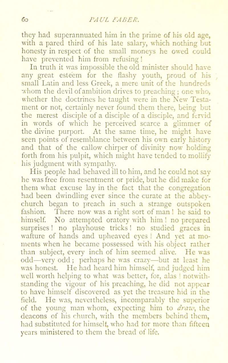 they had superannuated him in the prime of his old age, with a pared third of his late salary, which nothing but honesty in respect of the small moneys he owed could have prevented him from refusing! In truth it was impossible the old minister should have any great esteem for the flashy youth, proud of his small Latin and less Greek, a mere unit of the hundreds whom the devil of ambition drives to preaching; one who, whether the doctrines he taught were in the New Testa- ment or not, certainly never found them there, being but the merest disciple of a disciple of a disciple, and fervid in words of which he perceived scarce a glimmer of the divine purport. At the same lime, he might have seen points of resemblance between his own early history and that of the callow chirper of divinity7 now holding forth from his pulpit, which might have tended to mollify his judgment with sympathy. His people had behaved ill to him, and he could not say he was free from resentment or pride, but he did make for them what excuse lay in the fact that the congregation had been dwindling ever since the curate at the abbey- church began to preach in such a strange outspoken fashion. There now was a right sort of man ! he said to himself. No attempted orator)7 with him ! no prepared surprises! no playhouse tricks! no studied graces in wafture of hands and upheaved eyes i And yet at mo- ments when he became possessed with his object rather than subject, every inch of him seemed alive. He was odd—very odd; perhaps he was crazy—but at least he was honest. He had heard him himself, and judged him well worth helping to what was better, for, alas i notwith- standing the vigour of his preaching, he did not appear to have himself discovered as yet the treasure hid in the field. He was, nevertheless, incomparably the superior of the young man whom, expecting him to draw, the deacons of his church, with the members behind them, had substituted for himself, who had for more than fifteen years ministered to them the bread of life.