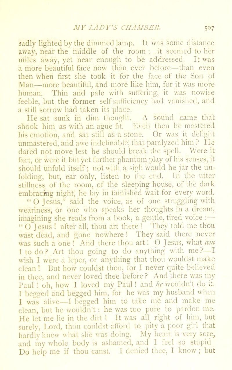 sadly lighted by the dimmed lamp. It was some distance away, near the middle of the room : it seemed to her miles away, yet near enough to be addressed. It was a more beautiful face now than ever before—than even then when first she took it for the face of the Son of Man—more beautiful, and more like him, for it was more human. Thin and pale with suffering, it was nowise feeble, but the former self-sufficiency had vanished, and a still sorrow had taken its place. He sat sunk in dim thought. A sound came that shook him as with an ague fit. Even then he mastered his emotion, and sat still as a stone. Or was it delight unmastered, and awe indefinable, that paralyzed him ? He dared not move lest he should break the spell. Were it fact, or were it but yet further phantom play ot his senses, it should unfold itself; not with a sigh would he jar the un- folding, but, ear only, listen to the end. In the utter stillness of the room, of the sleeping house, of the dark embracing night, he lay in famished wait for every word. “O Jesus,” said the voice, as of one struggling with weariness, or one who speaks her thoughts in a dream, imagining she reads from a book, a gentle, tired voice :— “ O Jesus ! after all. thou art there 1 They told me thou wast dead, and gone nowhere ! They said there never was such a one 1 And there thou art 1 O Jesus, what am I to do ? Art thou going to do anything with me ?—I wish I were a leper, or anything that thou wouldst make clean ! But how couldst thou, for I never quite believed in thee, and never loved thee before ? And there was my Paul ! 0I1, how I loved my Paul! and he wouldn’t do it. I begged and begged him, for he was my husband when I was alive—I begged him to take me and make me clean, but he wouldn’t: he was too pure to pardon me. He let me lie in the dirt ! It was all right of him, but surely, Lord, thou couldst afford to pity a poor girl that hardly knew what she was doing. Ely heart is very sore, and my whole body is ashamed, and I feel so stupid Do help me if thou canst. 1 denied thee, I know; but