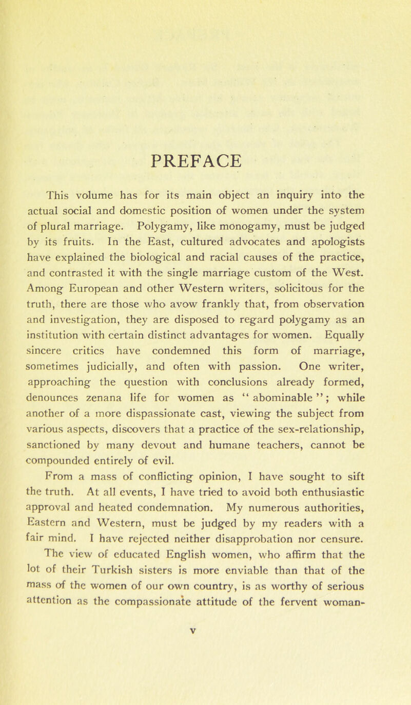 PREFACE This volume has for its main object an inquiry into the actual social and domestic position of women under the system of plural marriage. Polygamy, like monogamy, must be judged by its fruits. In the East, cultured advocates and apologists have explained the biological and racial causes of the practice, and contrasted it with the single marriage custom of the West. Among European and other Western writers, solicitous for the truth, there are those who avow frankly that, from observation and investigation, they are disposed to regard polygamy as an institution with certain distinct advantages for women. Equally sincere critics have condemned this form of marriage, sometimes judicially, and often with passion. One writer, approaching the question with conclusions already formed, denounces zenana life for women as “abominable”; while another of a more dispassionate cast, viewing the subject from various aspects, discovers that a practice of the sex-relationship, sanctioned by many devout and humane teachers, cannot be compounded entirely of evil. From a mass of conflicting opinion, I have sought to sift the truth. At all events, I have tried to avoid both enthusiastic approval and heated condemnation. My numerous authorities, Eastern and Western, must be judged by my readers with a fair mind. I have rejected neither disapprobation nor censure. The view of educated English women, who affirm that the lot of their Turkish sisters is more enviable than that of the mass of the women of our own country, is as worthy of serious attention as the compassionate attitude of the fervent woman-