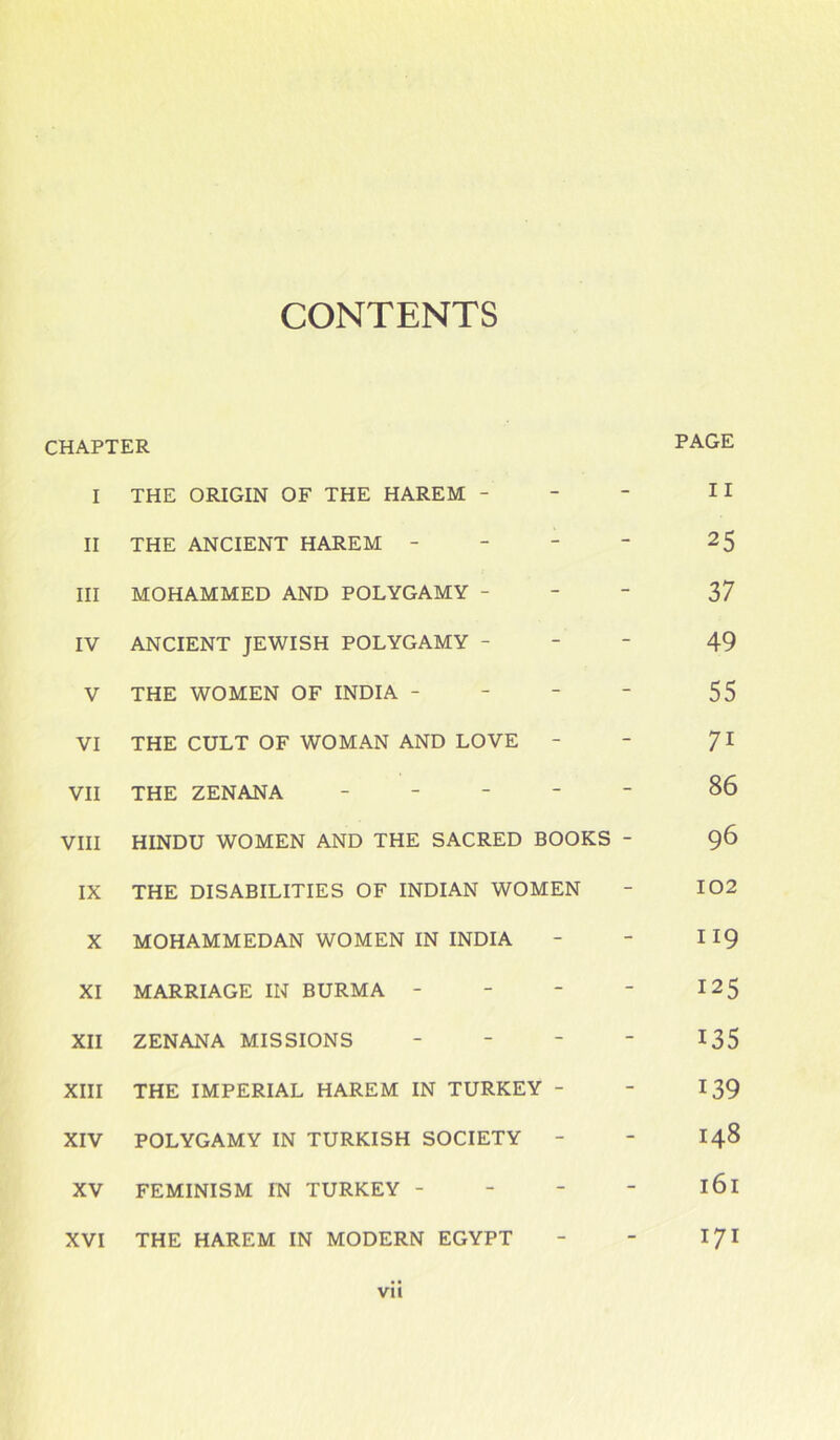 CONTENTS CHAPTER PAGE I THE ORIGIN OF THE HAREM - - - 11 II THE ANCIENT HAREM - - - 25 III MOHAMMED AND POLYGAMY - - - 37 IV ANCIENT JEWISH POLYGAMY - - - 49 V THE WOMEN OF INDIA - - - 55 VI THE CULT OF WOMAN AND LOVE - - 7i VII THE ZENANA - - - 86 VIII HINDU WOMEN AND THE SACRED BOOKS - 96 IX THE DISABILITIES OF INDIAN WOMEN - 102 X MOHAMMEDAN WOMEN IN INDIA - - 119 XI MARRIAGE IN BURMA - - - to cs t-l XII ZENANA MISSIONS - - 135 XIII THE IMPERIAL HAREM IN TURKEY - - 139 XIV POLYGAMY IN TURKISH SOCIETY - - 148 XV FEMINISM IN TURKEY - - - 161 XVI THE HAREM IN MODERN EGYPT - - 171