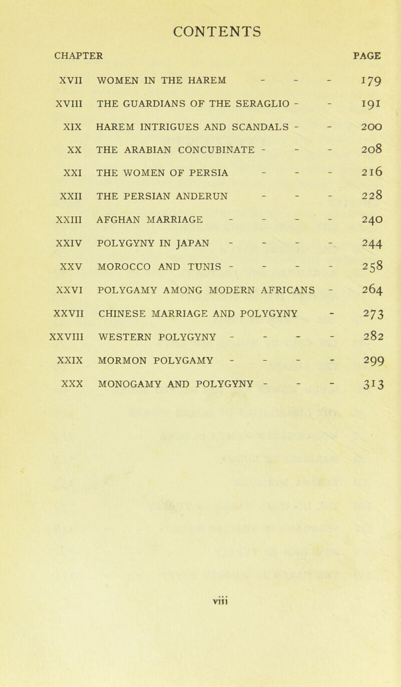 CHAPTER XVII WOMEN IN THE HAREM XVIII THE GUARDIANS OF THE SERAGLIO - XIX HAREM INTRIGUES AND SCANDALS - XX THE ARABIAN CONCUBINATE - XXI THE WOMEN OF PERSIA XXII THE PERSIAN ANDERUN XXIII AFGHAN MARRIAGE - XXIV POLYGYNY IN JAPAN XXV MOROCCO AND TUNIS - XXVI POLYGAMY AMONG MODERN AFRICANS XXVII CHINESE MARRIAGE AND POLYGYNY XXVIII WESTERN POLYGYNY - XXIX MORMON POLYGAMY - XXX MONOGAMY AND POLYGYNY - PAGE 179 191 200 208 2l6 228 24O 244 258 264 273 282 299 313